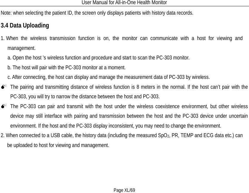 User Manual for All-in-One Health Monitor     Page XL/69 Note: when selecting the patient ID, the screen only displays patients with history data records. 3.4 Data Uploading 1. When the wireless transmission function is on, the monitor can communicate with a host for viewing and management. a. Open the host ’s wireless function and procedure and start to scan the PC-303 monitor. b. The host will pair with the PC-303 monitor at a moment. c. After connecting, the host can display and manage the measurement data of PC-303 by wireless.  The pairing and transmitting distance of wireless function is 8 meters in the normal. If the host can’t pair with the PC-303, you will try to narrow the distance between the host and PC-303.  The PC-303 can pair and transmit with the host under the wireless coexistence environment, but other wireless device may still interface with pairing and transmission between the host and the PC-303 device under uncertain environment. If the host and the PC-303 display inconsistent, you may need to change the environment. 2. When connected to a USB cable, the history data (including the measured SpO2, PR, TEMP and ECG data etc.) can be uploaded to host for viewing and management.   