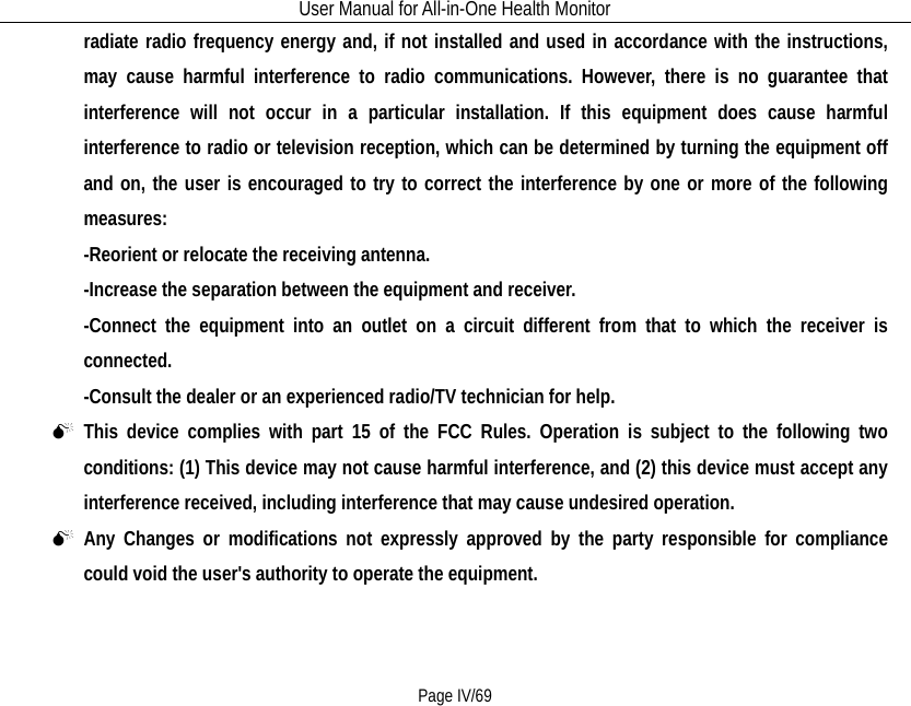 User Manual for All-in-One Health Monitor     Page IV/69 radiate radio frequency energy and, if not installed and used in accordance with the instructions, may cause harmful interference to radio communications. However, there is no guarantee that interference will not occur in a particular installation. If this equipment does cause harmful interference to radio or television reception, which can be determined by turning the equipment off and on, the user is encouraged to try to correct the interference by one or more of the following measures: -Reorient or relocate the receiving antenna. -Increase the separation between the equipment and receiver. -Connect the equipment into an outlet on a circuit different from that to which the receiver is connected. -Consult the dealer or an experienced radio/TV technician for help.  This device complies with part 15 of the FCC Rules. Operation is subject to the following two conditions: (1) This device may not cause harmful interference, and (2) this device must accept any interference received, including interference that may cause undesired operation.  Any Changes or modifications not expressly approved by the party responsible for compliance could void the user&apos;s authority to operate the equipment. 