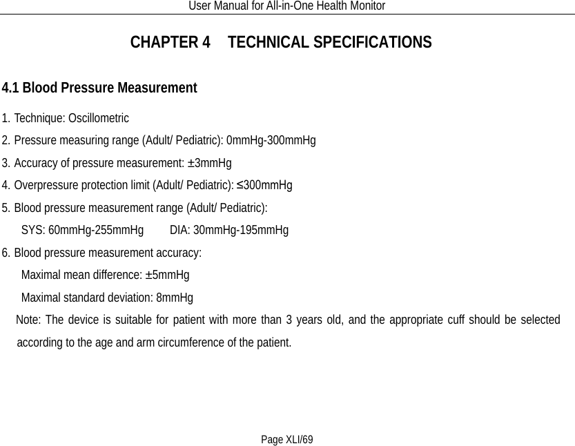 User Manual for All-in-One Health Monitor     Page XLI/69 CHAPTER 4    TECHNICAL SPECIFICATIONS 4.1 Blood Pressure Measurement 1. Technique: Oscillometric   2. Pressure measuring range (Adult/ Pediatric): 0mmHg-300mmHg 3. Accuracy of pressure measurement: ±3mmHg 4. Overpressure protection limit (Adult/ Pediatric): ≤300mmHg 5. Blood pressure measurement range (Adult/ Pediatric):      SYS: 60mmHg-255mmHg    DIA: 30mmHg-195mmHg 6. Blood pressure measurement accuracy:    Maximal mean difference: ±5mmHg      Maximal standard deviation: 8mmHg     Note: The device is suitable for patient with more than 3 years old, and the appropriate cuff should be selected according to the age and arm circumference of the patient. 