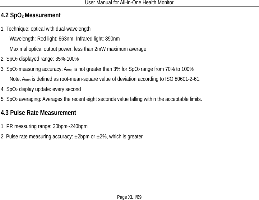 User Manual for All-in-One Health Monitor     Page XLII/69 4.2 SpO2 Measurement 1. Technique: optical with dual-wavelength    Wavelength: Red light: 663nm, Infrared light: 890nm    Maximal optical output power: less than 2mW maximum average 2. SpO2 displayed range: 35%-100% 3. SpO2 measuring accuracy: Arms is not greater than 3% for SpO2 range from 70% to 100%    Note: Arms is defined as root-mean-square value of deviation according to ISO 80601-2-61. 4. SpO2 display update: every second 5. SpO2 averaging: Averages the recent eight seconds value falling within the acceptable limits. 4.3 Pulse Rate Measurement 1. PR measuring range: 30bpm~240bpm 2. Pulse rate measuring accuracy: ±2bpm or ±2%, which is greater 