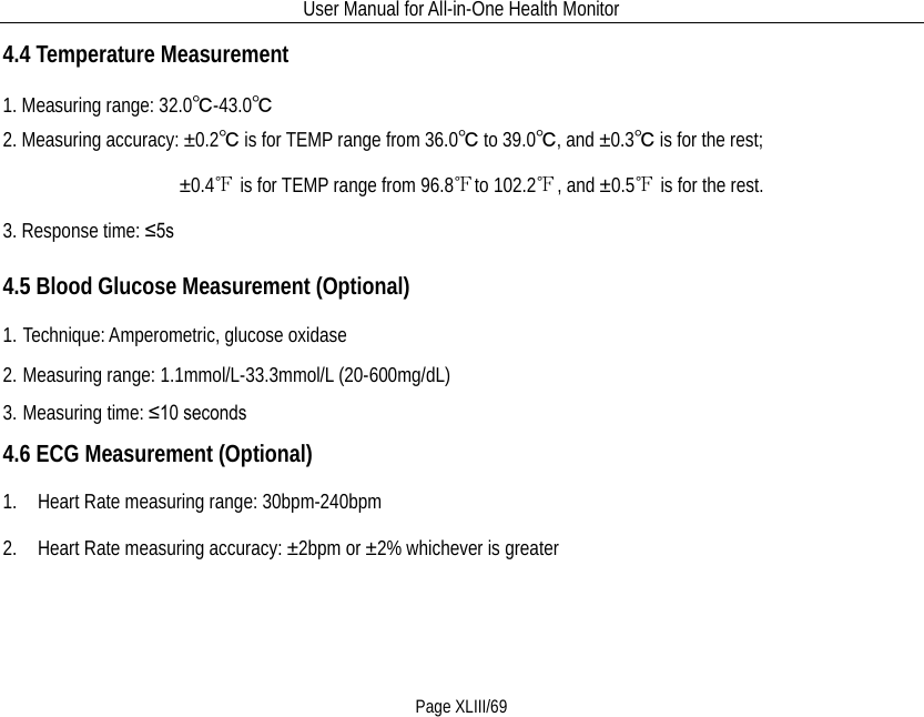 User Manual for All-in-One Health Monitor     Page XLIII/69 4.4 Temperature Measurement 1. Measuring range: 32.0℃-43.0℃ 2. Measuring accuracy: ±0.2℃ is for TEMP range from 36.0℃ to 39.0℃, and ±0.3℃ is for the rest;                  ±0.4℉ is for TEMP range from 96.8℉to 102.2℉, and ±0.5℉ is for the rest. 3. Response time: ≤5s 4.5 Blood Glucose Measurement (Optional) 1. Technique: Amperometric, glucose oxidase 2. Measuring range: 1.1mmol/L-33.3mmol/L (20-600mg/dL) 3. Measuring time: ≤10 seconds 4.6 ECG Measurement (Optional) 1.    Heart Rate measuring range: 30bpm-240bpm 2.    Heart Rate measuring accuracy: ±2bpm or ±2% whichever is greater 