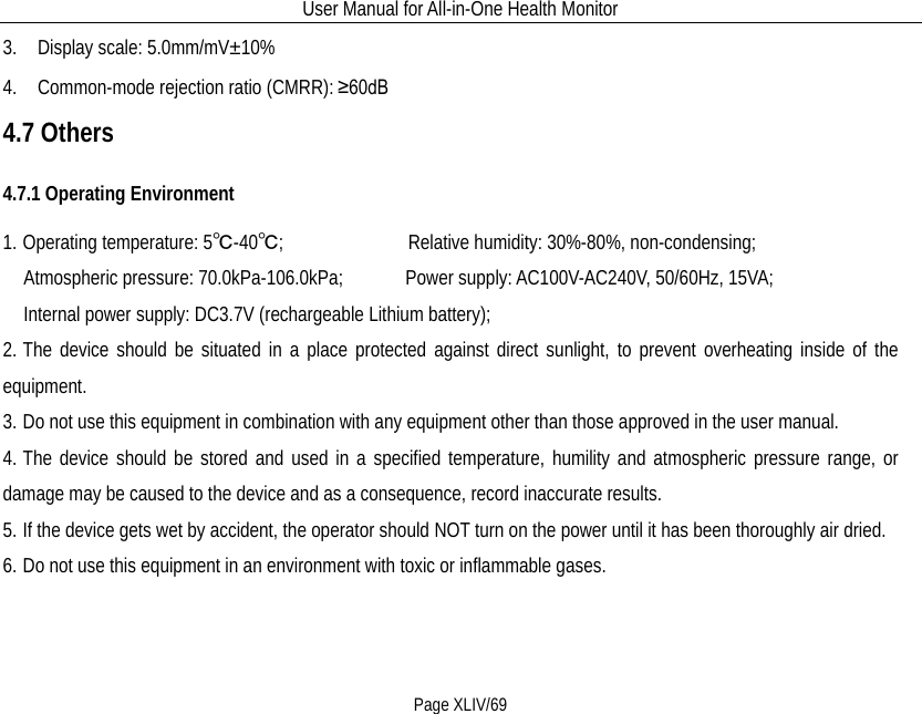 User Manual for All-in-One Health Monitor     Page XLIV/69 3.    Display scale: 5.0mm/mV±10% 4.   Common-mode rejection ratio (CMRR): ≥60dB 4.7 Others 4.7.1 Operating Environment 1. Operating temperature: 5℃-40℃;            Relative humidity: 30%-80%, non-condensing;     Atmospheric pressure: 70.0kPa-106.0kPa;      Power supply: AC100V-AC240V, 50/60Hz, 15VA;     Internal power supply: DC3.7V (rechargeable Lithium battery);   2. The device should be situated in a place protected against direct sunlight, to prevent overheating inside of the equipment. 3. Do not use this equipment in combination with any equipment other than those approved in the user manual. 4. The device should be stored and used in a specified temperature, humility and atmospheric pressure range, or damage may be caused to the device and as a consequence, record inaccurate results. 5. If the device gets wet by accident, the operator should NOT turn on the power until it has been thoroughly air dried.   6. Do not use this equipment in an environment with toxic or inflammable gases. 