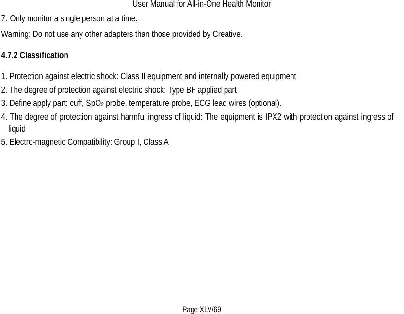 User Manual for All-in-One Health Monitor     Page XLV/69 7. Only monitor a single person at a time. Warning: Do not use any other adapters than those provided by Creative. 4.7.2 Classification 1. Protection against electric shock: Class II equipment and internally powered equipment 2. The degree of protection against electric shock: Type BF applied part 3. Define apply part: cuff, SpO2 probe, temperature probe, ECG lead wires (optional). 4. The degree of protection against harmful ingress of liquid: The equipment is IPX2 with protection against ingress of liquid 5. Electro-magnetic Compatibility: Group I, Class A  