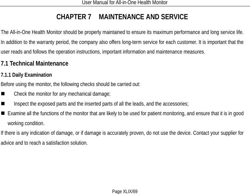 User Manual for All-in-One Health Monitor     Page XLIX/69 CHAPTER 7   MAINTENANCE AND SERVICE The All-in-One Health Monitor should be properly maintained to ensure its maximum performance and long service life. In addition to the warranty period, the company also offers long-term service for each customer. It is important that the user reads and follows the operation instructions, important information and maintenance measures. 7.1 Technical Maintenance 7.1.1 Daily Examination Before using the monitor, the following checks should be carried out:  Check the monitor for any mechanical damage;  Inspect the exposed parts and the inserted parts of all the leads, and the accessories;  Examine all the functions of the monitor that are likely to be used for patient monitoring, and ensure that it is in good working condition. If there is any indication of damage, or if damage is accurately proven, do not use the device. Contact your supplier for advice and to reach a satisfaction solution. 