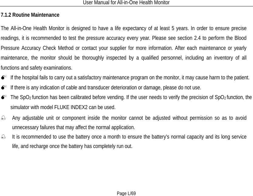 User Manual for All-in-One Health Monitor     Page L/69 7.1.2 Routine Maintenance The All-in-One Health Monitor is designed to have a life expectancy of at least 5 years. In order to ensure precise readings, it is recommended to test the pressure accuracy every year. Please see section 2.4 to perform the Blood Pressure Accuracy Check Method or contact your supplier for more information. After each maintenance or yearly maintenance, the monitor should be thoroughly inspected by a qualified personnel, including an inventory of all functions and safety examinations.    If the hospital fails to carry out a satisfactory maintenance program on the monitor, it may cause harm to the patient.  If there is any indication of cable and transducer deterioration or damage, please do not use.  The SpO2 function has been calibrated before vending. If the user needs to verify the precision of SpO2 function, the simulator with model FLUKE INDEX2 can be used.  Any  adjustable unit or component inside the monitor cannot be adjusted without permission so as to avoid unnecessary failures that may affect the normal application.  It is recommended to use the battery once a month to ensure the battery&apos;s normal capacity and its long service life, and recharge once the battery has completely run out. 