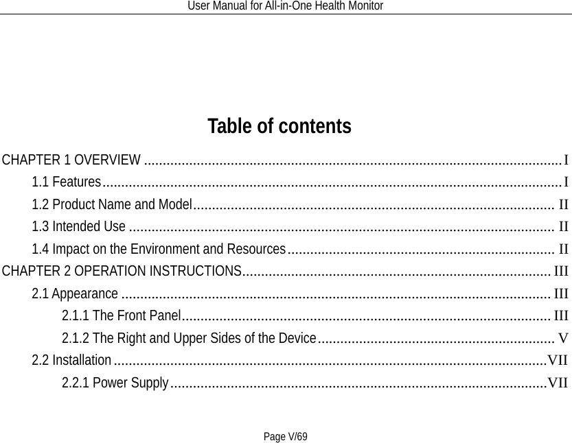 User Manual for All-in-One Health Monitor     Page V/69   Table of contents CHAPTER 1 OVERVIEW   ............................................................................................................... I1.1 Features   .......................................................................................................................... I1.2 Product Name and Model   ................................................................................................ II1.3 Intended Use   ................................................................................................................. II1.4 Impact on the Environment and Resources   ....................................................................... IICHAPTER 2 OPERATION INSTRUCTIONS   .................................................................................. III2.1 Appearance   .................................................................................................................. III2.1.1 The Front Panel   .................................................................................................. III2.1.2 The Right and Upper Sides of the Device   ............................................................... V2.2 Installation   ...................................................................................................................VII2.2.1 Power Supply   ....................................................................................................VII