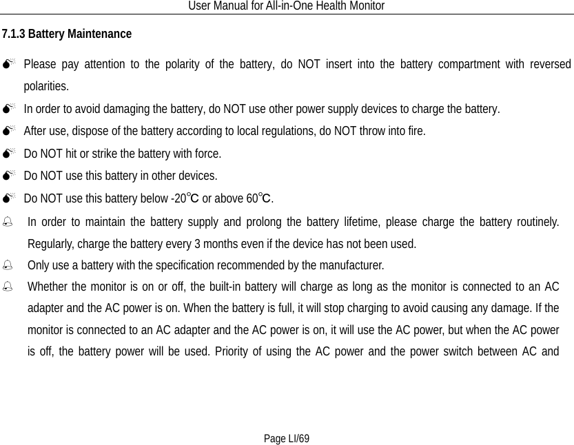 User Manual for All-in-One Health Monitor     Page LI/69 7.1.3 Battery Maintenance  Please pay attention to the polarity of the battery, do NOT insert into the battery compartment with reversed polarities.  In order to avoid damaging the battery, do NOT use other power supply devices to charge the battery.  After use, dispose of the battery according to local regulations, do NOT throw into fire.  Do NOT hit or strike the battery with force.  Do NOT use this battery in other devices.  Do NOT use this battery below -20℃ or above 60℃.    In order to maintain the battery supply and prolong the battery lifetime, please charge the battery routinely. Regularly, charge the battery every 3 months even if the device has not been used.    Only use a battery with the specification recommended by the manufacturer.  Whether the monitor is on or off, the built-in battery will charge as long as the monitor is connected to an AC adapter and the AC power is on. When the battery is full, it will stop charging to avoid causing any damage. If the monitor is connected to an AC adapter and the AC power is on, it will use the AC power, but when the AC power is off, the battery power will be used. Priority of using the AC power and the power switch between AC and 