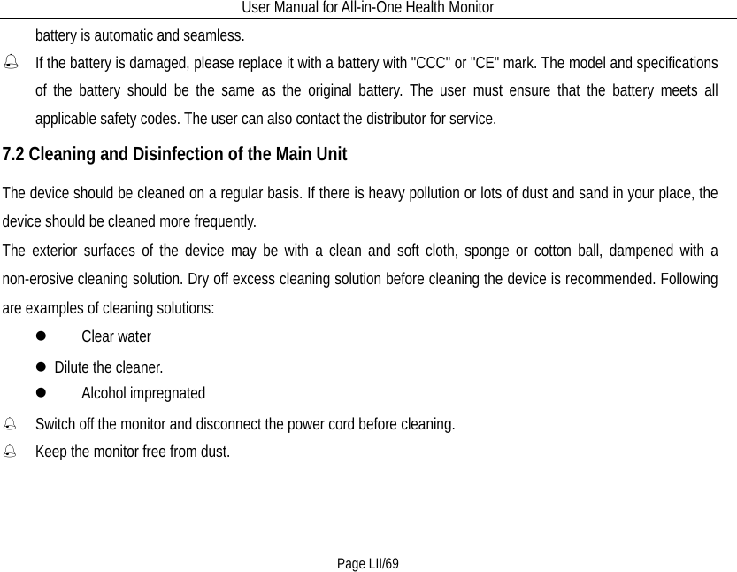 User Manual for All-in-One Health Monitor     Page LII/69 battery is automatic and seamless.  If the battery is damaged, please replace it with a battery with &quot;CCC&quot; or &quot;CE&quot; mark. The model and specifications of the battery should be the same as the original battery. The user must ensure that the battery meets all applicable safety codes. The user can also contact the distributor for service. 7.2 Cleaning and Disinfection of the Main Unit The device should be cleaned on a regular basis. If there is heavy pollution or lots of dust and sand in your place, the device should be cleaned more frequently. The exterior surfaces of the device may be with a clean and soft cloth, sponge or cotton ball, dampened with a non-erosive cleaning solution. Dry off excess cleaning solution before cleaning the device is recommended. Following are examples of cleaning solutions:   Clear water  Dilute the cleaner.   Alcohol impregnated  Switch off the monitor and disconnect the power cord before cleaning.  Keep the monitor free from dust. 