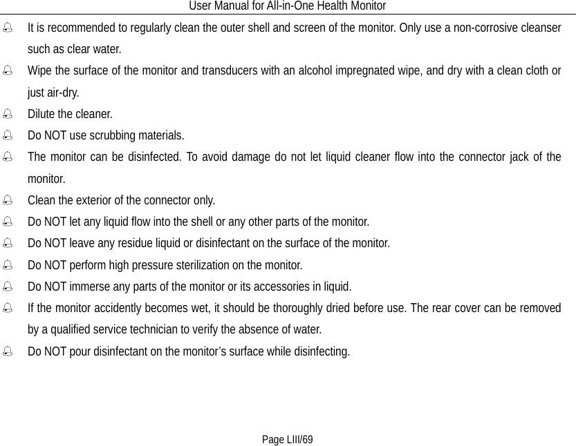 User Manual for All-in-One Health Monitor     Page LIII/69  It is recommended to regularly clean the outer shell and screen of the monitor. Only use a non-corrosive cleanser such as clear water.  Wipe the surface of the monitor and transducers with an alcohol impregnated wipe, and dry with a clean cloth or just air-dry.  Dilute the cleaner.  Do NOT use scrubbing materials.  The monitor can be disinfected. To avoid damage do not let liquid cleaner flow into the connector jack of the monitor.  Clean the exterior of the connector only.  Do NOT let any liquid flow into the shell or any other parts of the monitor.    Do NOT leave any residue liquid or disinfectant on the surface of the monitor.  Do NOT perform high pressure sterilization on the monitor.  Do NOT immerse any parts of the monitor or its accessories in liquid.  If the monitor accidently becomes wet, it should be thoroughly dried before use. The rear cover can be removed by a qualified service technician to verify the absence of water.  Do NOT pour disinfectant on the monitor’s surface while disinfecting. 