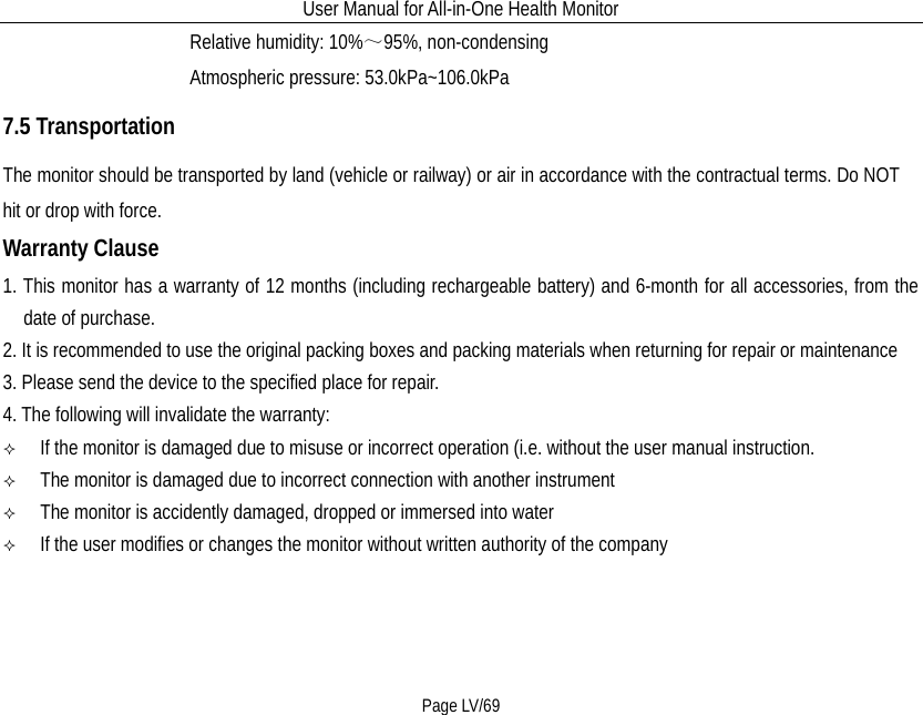 User Manual for All-in-One Health Monitor     Page LV/69                   Relative humidity: 10%～95%, non-condensing                   Atmospheric pressure: 53.0kPa~106.0kPa 7.5 Transportation The monitor should be transported by land (vehicle or railway) or air in accordance with the contractual terms. Do NOT hit or drop with force. Warranty Clause 1. This monitor has a warranty of 12 months (including rechargeable battery) and 6-month for all accessories, from the date of purchase.     2. It is recommended to use the original packing boxes and packing materials when returning for repair or maintenance  3. Please send the device to the specified place for repair. 4. The following will invalidate the warranty:   If the monitor is damaged due to misuse or incorrect operation (i.e. without the user manual instruction.   The monitor is damaged due to incorrect connection with another instrument     The monitor is accidently damaged, dropped or immersed into water   If the user modifies or changes the monitor without written authority of the company   