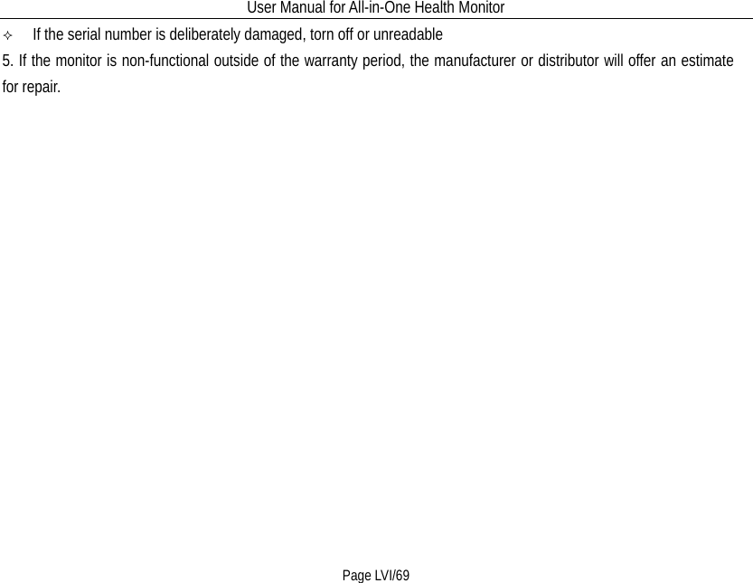 User Manual for All-in-One Health Monitor     Page LVI/69   If the serial number is deliberately damaged, torn off or unreadable 5. If the monitor is non-functional outside of the warranty period, the manufacturer or distributor will offer an estimate for repair.    