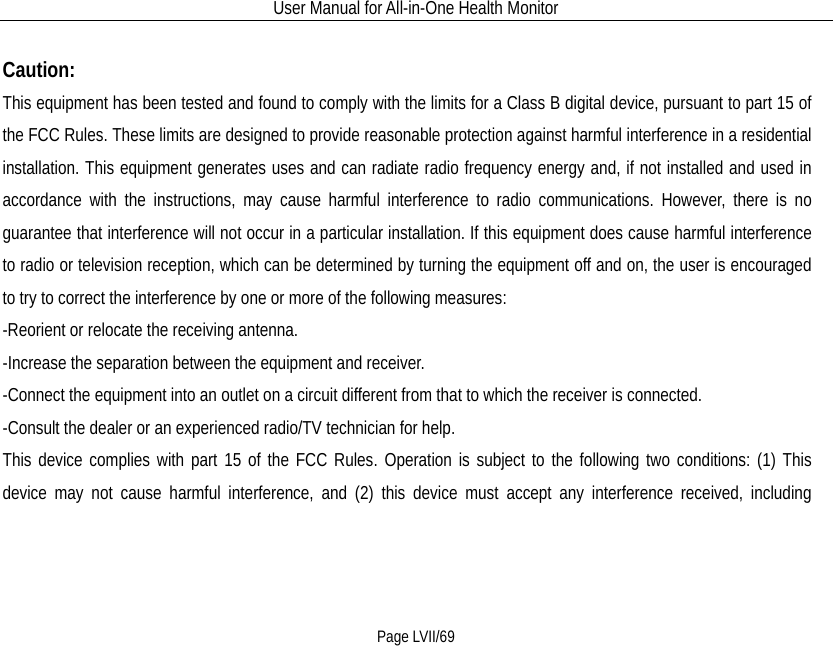 User Manual for All-in-One Health Monitor     Page LVII/69  Caution: This equipment has been tested and found to comply with the limits for a Class B digital device, pursuant to part 15 of the FCC Rules. These limits are designed to provide reasonable protection against harmful interference in a residential installation. This equipment generates uses and can radiate radio frequency energy and, if not installed and used in accordance with the instructions, may cause harmful interference to radio communications. However, there is no guarantee that interference will not occur in a particular installation. If this equipment does cause harmful interference to radio or television reception, which can be determined by turning the equipment off and on, the user is encouraged to try to correct the interference by one or more of the following measures: -Reorient or relocate the receiving antenna. -Increase the separation between the equipment and receiver. -Connect the equipment into an outlet on a circuit different from that to which the receiver is connected. -Consult the dealer or an experienced radio/TV technician for help. This device complies with part 15 of the FCC Rules. Operation is subject to the following two conditions: (1) This device may not cause harmful interference, and (2) this device must accept any interference received, including 