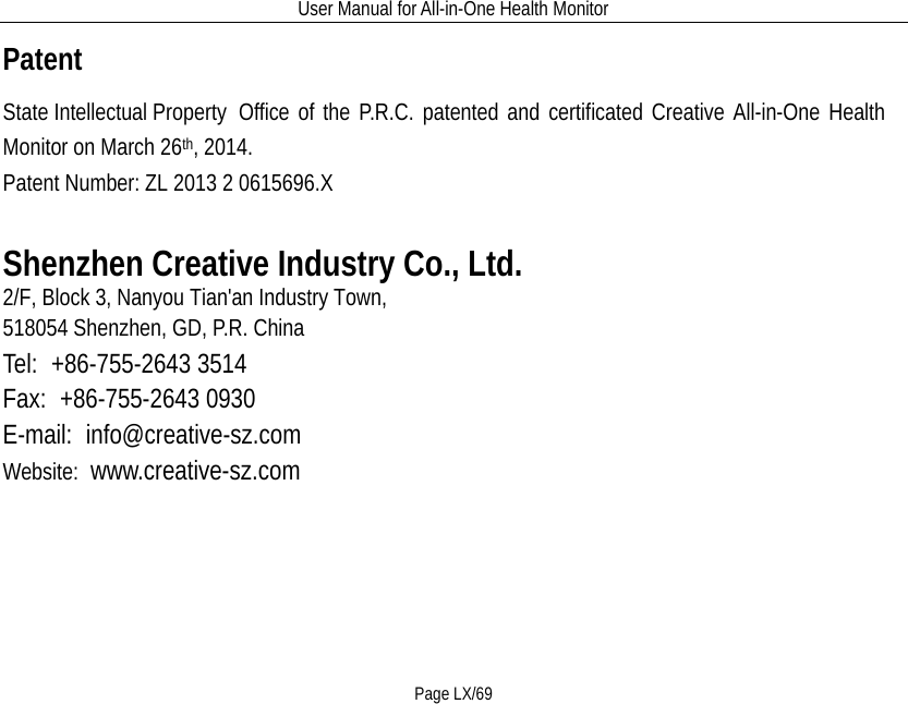 User Manual for All-in-One Health Monitor     Page LX/69 Patent State Intellectual Property   Office of the P.R.C. patented and certificated Creative All-in-One Health Monitor on March 26th, 2014.   Patent Number: ZL 2013 2 0615696.X  Shenzhen Creative Industry Co., Ltd. 2/F, Block 3, Nanyou Tian&apos;an Industry Town,   518054 Shenzhen, GD, P.R. China   Tel:  +86-755-2643 3514                  Fax:  +86-755-2643 0930 E-mail:  info@creative-sz.com         Website:  www.creative-sz.com 