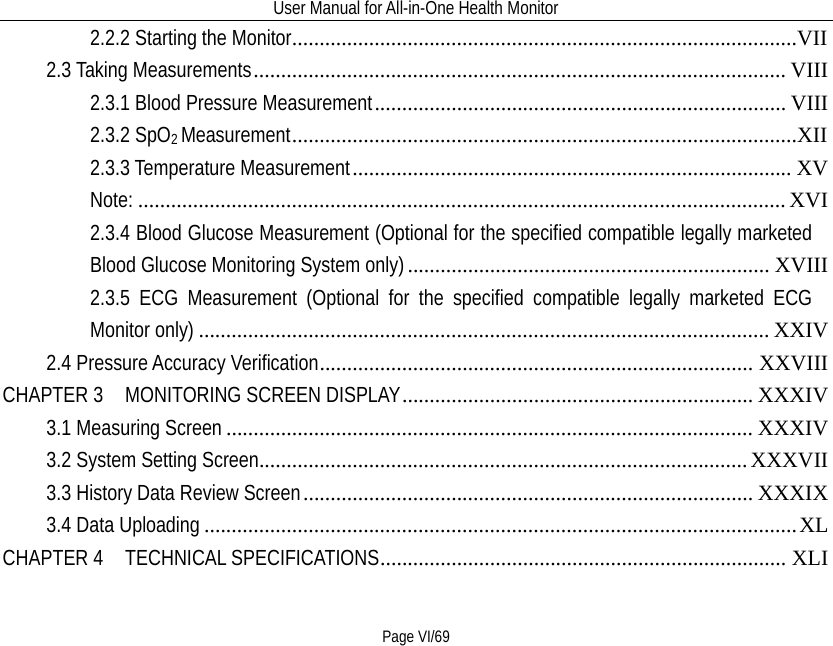 User Manual for All-in-One Health Monitor     Page VI/69 2.2.2 Starting the Monitor   ............................................................................................VII2.3 Taking Measurements   ................................................................................................. VIII2.3.1 Blood Pressure Measurement   ........................................................................... VIII2.3.2 SpO2 Measurement   ............................................................................................XII2.3.3 Temperature Measurement   ................................................................................ XVNote:   ...................................................................................................................... XVI2.3.4 Blood Glucose Measurement (Optional for the specified compatible legally marketed Blood Glucose Monitoring System only)  .................................................................. XVIII2.3.5 ECG Measurement (Optional for the specified compatible legally marketed ECG Monitor only)  ........................................................................................................ XXIV2.4 Pressure Accuracy Verification   ............................................................................... XXVIIICHAPTER 3  MONITORING SCREEN DISPLAY   ................................................................ XXXIV3.1 Measuring Screen   ................................................................................................ XXXIV3.2 System Setting Screen   ......................................................................................... XXXVII3.3 History Data Review Screen   .................................................................................. XXXIX3.4 Data Uploading   ............................................................................................................ XLCHAPTER 4  TECHNICAL SPECIFICATIONS   .......................................................................... XLI