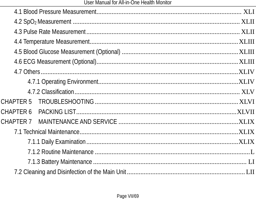 User Manual for All-in-One Health Monitor     Page VII/69 4.1 Blood Pressure Measurement   ...................................................................................... XLI4.2 SpO2 Measurement   ................................................................................................... XLII4.3 Pulse Rate Measurement   ........................................................................................... XLII4.4 Temperature Measurement   ........................................................................................ XLIII4.5 Blood Glucose Measurement (Optional)   ..................................................................... XLIII4.6 ECG Measurement (Optional)   .................................................................................... XLIII4.7 Others   ..................................................................................................................... XLIV4.7.1 Operating Environment   ................................................................................... XLIV4.7.2 Classification   .................................................................................................. XLVCHAPTER 5  TROUBLESHOOTING   ..................................................................................... XLVICHAPTER 6    PACKING LIST   ............................................................................................... XLVIICHAPTER 7   MAINTENANCE AND SERVICE   ....................................................................... XLIX7.1 Technical Maintenance   .............................................................................................. XLIX7.1.1 Daily Examination   .......................................................................................... XLIX7.1.2 Routine Maintenance   ............................................................................................ L7.1.3 Battery Maintenance   ........................................................................................... LI7.2 Cleaning and Disinfection of the Main Unit   ...................................................................... LII