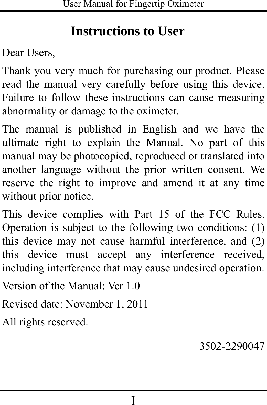 User Manual for Fingertip Oximeter I   Instructions to User Dear Users, Thank you very much for purchasing our product. Please read the manual very carefully before using this device. Failure to follow these instructions can cause measuring abnormality or damage to the oximeter. The manual is published in English and we have the ultimate right to explain the Manual. No part of this manual may be photocopied, reproduced or translated into another language without the prior written consent. We reserve the right to improve and amend it at any time without prior notice. This device complies with Part 15 of the FCC Rules.  Operation is subject to the following two conditions: (1)   this device may not cause harmful interference, and (2) this device must accept any interference received, including interference that may cause undesired operation. Version of the Manual: Ver  1 . 0  Revised date: November 1, 2011 All rights reserved.                  3502-2290047   