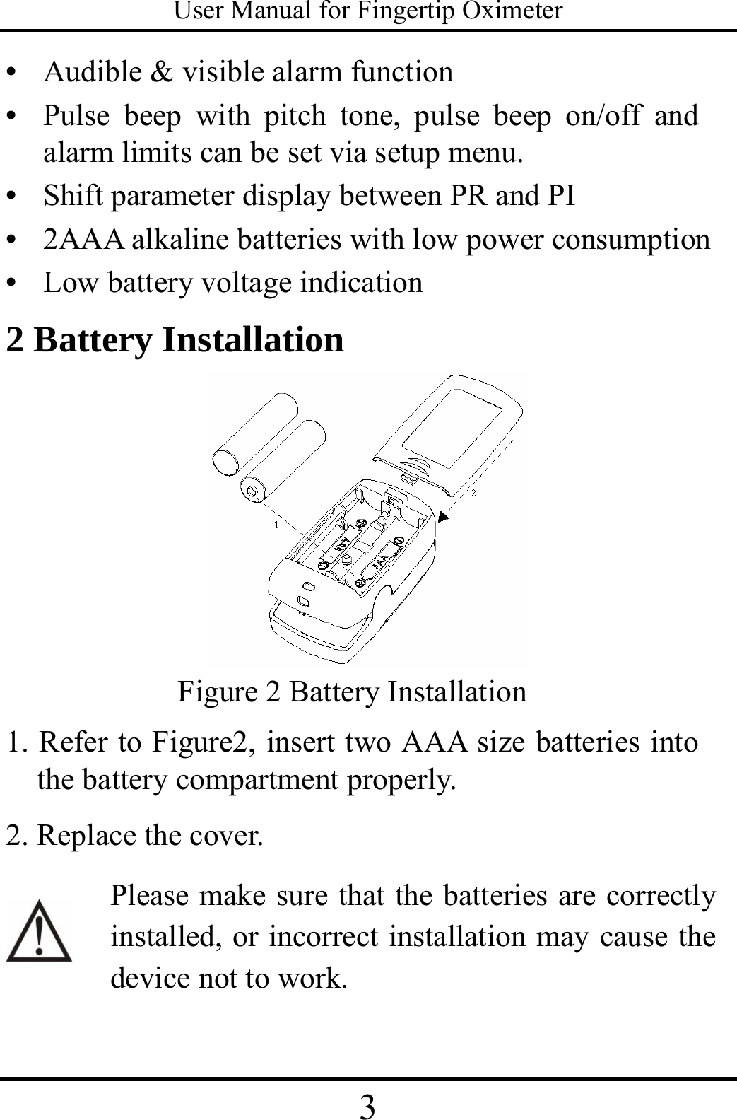 User Manual for Fingertip Oximeter 3   •  Audible &amp; visible alarm function   •  Pulse beep with pitch tone, pulse beep on/off and alarm limits can be set via setup menu. •  Shift parameter display between PR and PI •  2AAA alkaline batteries with low power consumption •  Low battery voltage indication 2 Battery Installation  Figure 2 Battery Installation 1. Refer to Figure2, insert two AAA size batteries into the battery compartment properly.   2. Replace the cover.   Please make sure that the batteries are correctly installed, or incorrect installation may cause the device not to work. 