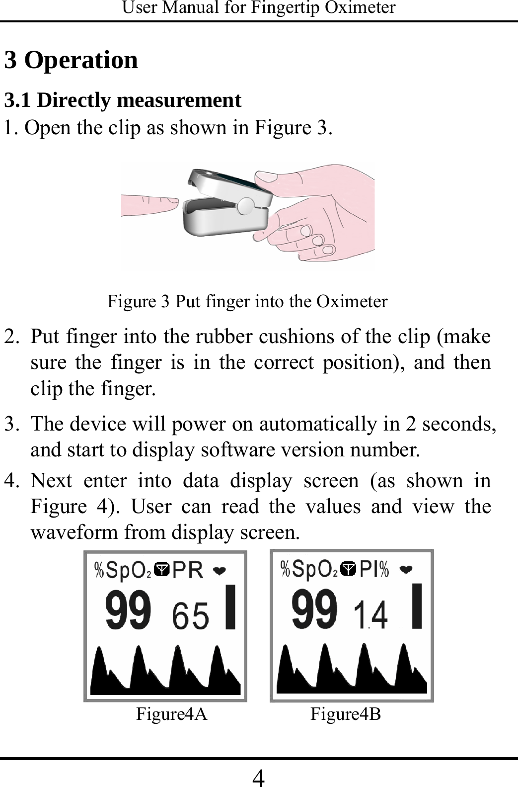 User Manual for Fingertip Oximeter 4   3 Operation   3.1 Directly measurement   1. Open the clip as shown in Figure 3.    Figure 3 Put finger into the Oximeter 2. Put finger into the rubber cushions of the clip (make sure the finger is in the correct position), and then clip the finger. 3. The device will power on automatically in 2 seconds, and start to display software version number. 4. Next enter into data display screen (as shown in Figure 4). User can read the values and view the waveform from display screen.     Figure4A           Figure4B 