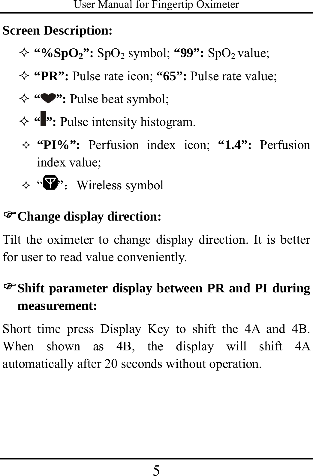 User Manual for Fingertip Oximeter 5   Screen Description:  “%SpO2”: SpO2 symbol; “99”: SpO2 value;  “PR”: Pulse rate icon; “65”: Pulse rate value;  “”: Pulse beat symbol;  “”: Pulse intensity histogram.  “PI%”:  Perfusion index icon; “1.4”: Perfusion index value;      “ ”：Wireless symbol   ) Change display direction: Tilt the oximeter to change display direction. It is better for user to read value conveniently. ) Shift parameter display between PR and PI during measurement: Short time press Display Key to shift the 4A and 4B. When shown as 4B, the display will shift 4A automatically after 20 seconds without operation.  