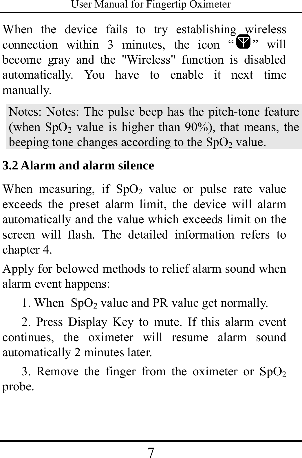 User Manual for Fingertip Oximeter 7   When the device fails to try establishing wireless connection within 3 minutes, the icon “ ” will become gray and the &quot;Wireless&quot; function is disabled automatically. You have to enable it next time manually. Notes: Notes: The pulse beep has the pitch-tone feature (when SpO2 value is higher than 90%), that means, the beeping tone changes according to the SpO2 value. 3.2 Alarm and alarm silence When measuring, if SpO2 value or pulse rate value exceeds the preset alarm limit, the device will alarm automatically and the value which exceeds limit on the screen will flash. The detailed information refers to chapter 4. Apply for belowed methods to relief alarm sound when alarm event happens: 1. When SpO2 value and PR value get normally. 2. Press Display Key to mute. If this alarm event continues, the oximeter will resume alarm sound automatically 2 minutes later. 3. Remove the finger from the oximeter or SpO2 probe.  