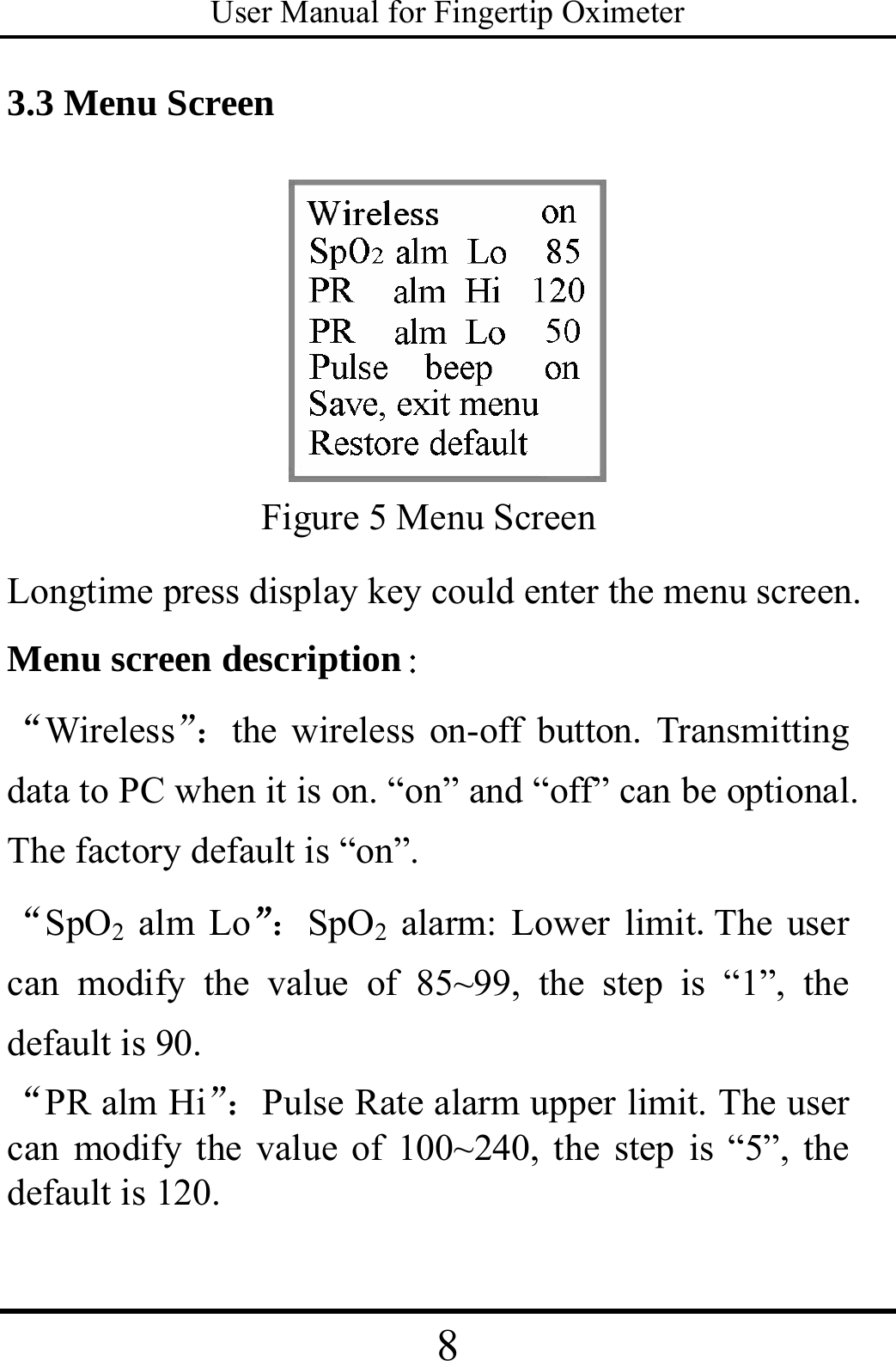 User Manual for Fingertip Oximeter 8   3.3 Menu Screen  Figure 5 Menu Screen Longtime press display key could enter the menu screen. Menu screen description： “Wireless”：the wireless on-off button. Transmitting data to PC when it is on. “on” and “off” can be optional. The factory default is “on”.   “SpO2 alm Lo”：SpO2 alarm: Lower limit.The user can modify the value of 85~99, the step is “1”, the default is 90. “PR alm Hi”：Pulse Rate alarm upper limit. The user can modify the value of 100~240, the step is “5”, the default is 120. 