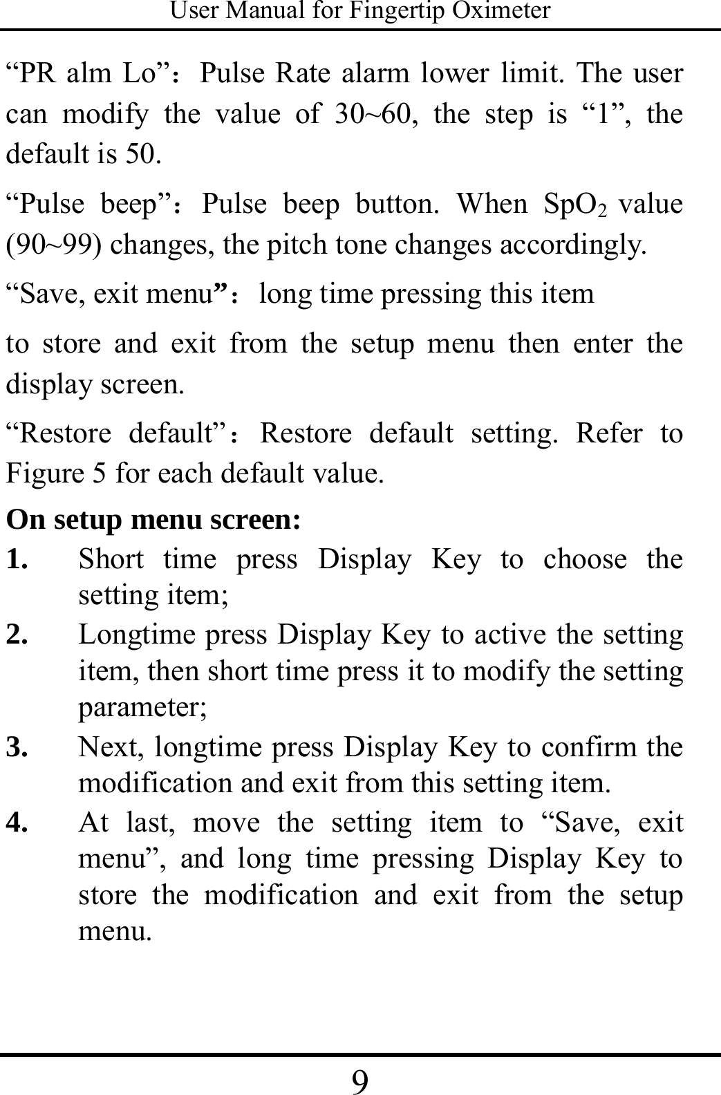 User Manual for Fingertip Oximeter 9   “PR alm Lo”：Pulse Rate alarm lower limit. The user can modify the value of 30~60, the step is “1”, the default is 50. “Pulse beep”：Pulse beep button. When SpO2  value (90~99) changes, the pitch tone changes accordingly.  “Save, exit menu”：long time pressing this item to store and exit from the setup menu then enter the display screen. “Restore default”：Restore default setting. Refer to Figure 5 for each default value. On setup menu screen: 1. Short time press Display Key to choose the setting item; 2. Longtime press Display Key to active the setting item, then short time press it to modify the setting parameter; 3. Next, longtime press Display Key to confirm the modification and exit from this setting item.   4. At last, move the setting item to “Save, exit menu”, and long time pressing Display Key to store the modification and exit from the setup menu.  