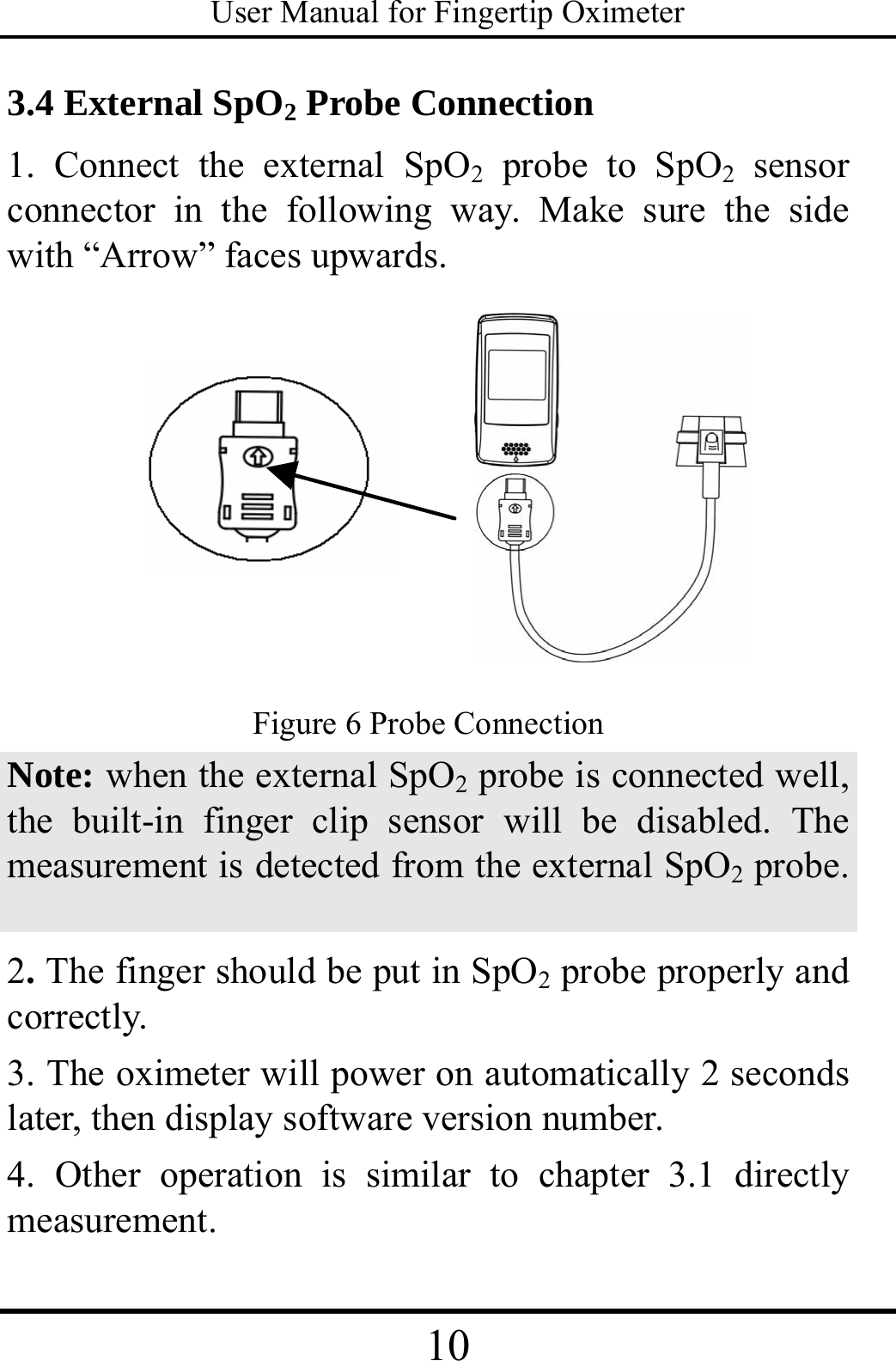 User Manual for Fingertip Oximeter 10   3.4 External SpO2 Probe Connection 1. Connect the external SpO2 probe to SpO2 sensor connector in the following way. Make sure the side with “Arrow” faces upwards.  Figure 6 Probe Connection Note: when the external SpO2 probe is connected well, the built-in finger clip sensor will be disabled. The measurement is detected from the external SpO2 probe.    2. The finger should be put in SpO2 probe properly and correctly. 3. The oximeter will power on automatically 2 seconds later, then display software version number. 4. Other operation is similar to chapter 3.1 directly measurement. 