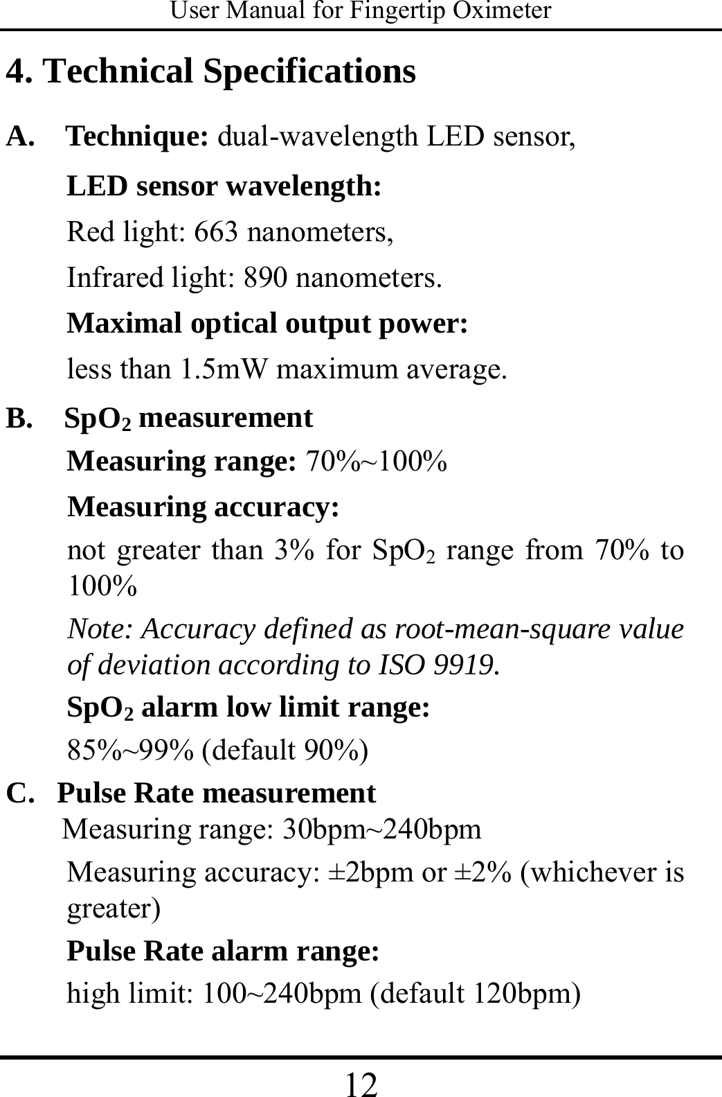 User Manual for Fingertip Oximeter 12   4. Technical Specifications A.  Technique: dual-wavelength LED sensor, LED sensor wavelength: Red light: 663 nanometers, Infrared light: 890 nanometers. Maximal optical output power: less than 1.5mW maximum average. B.  SpO2 measurement Measuring range: 70%~100% Measuring accuracy:  not greater than 3% for SpO2 range from 70% to 100% Note: Accuracy defined as root-mean-square value of deviation according to ISO 9919.     SpO2 alarm low limit range:  85%~99% (default 90%) C.   Pulse Rate measurement Measuring range: 30bpm~240bpm Measuring accuracy: ±2bpm or ±2% (whichever is greater)  Pulse Rate alarm range:   high limit: 100~240bpm (default 120bpm) 