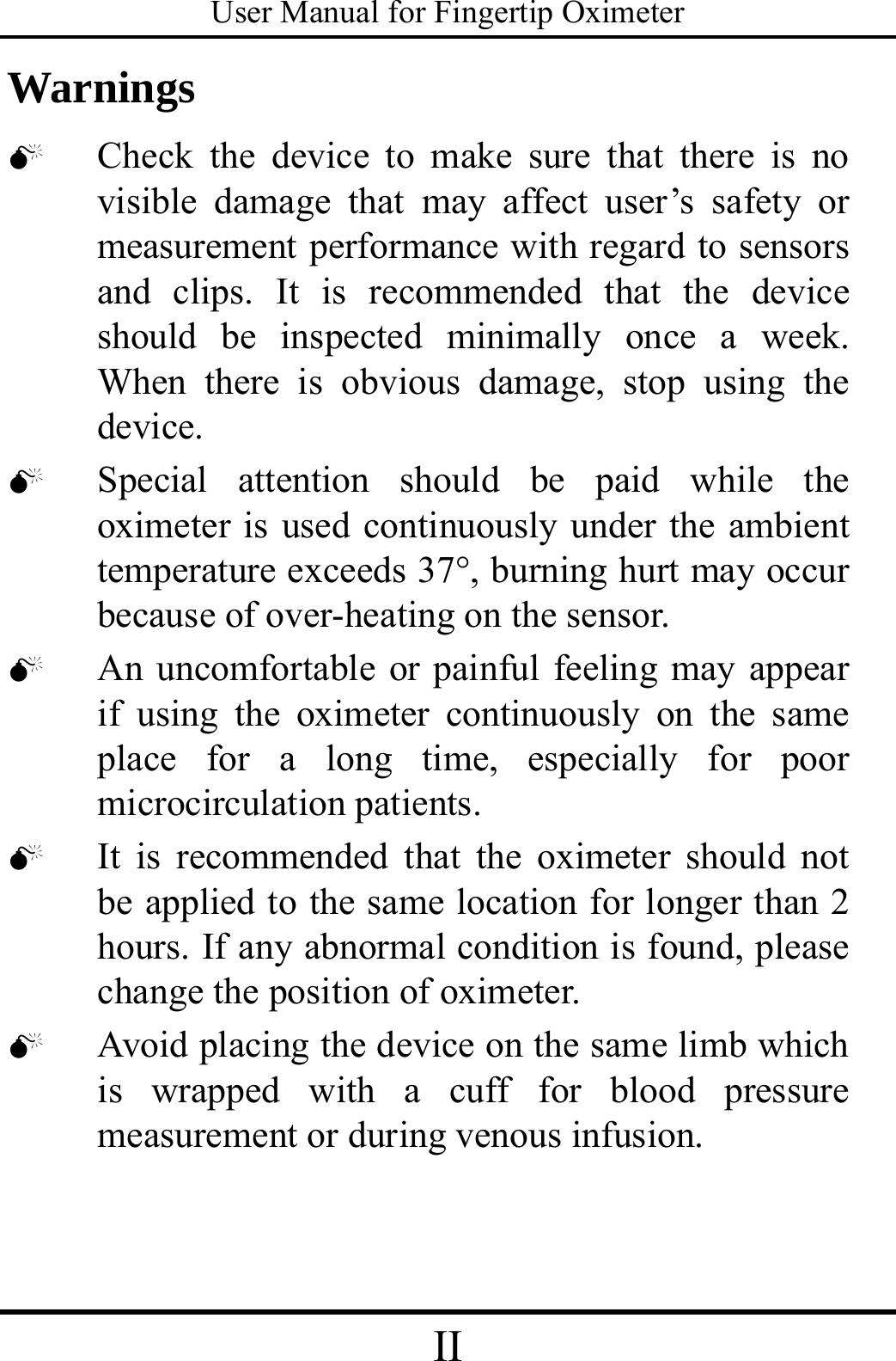 User Manual for Fingertip Oximeter II   Warnings 0 Check the device to make sure that there is no visible damage that may affect user’s safety or measurement performance with regard to sensors and clips. It is recommended that the device should be inspected minimally once a week. When there is obvious damage, stop using the device. 0 Special attention should be paid while the oximeter is used continuously under the ambient temperature exceeds 37°, burning hurt may occur because of over-heating on the sensor. 0 An uncomfortable or painful feeling may appear   if using the oximeter continuously on the same place for a long time, especially for poor microcirculation patients.   0 It is recommended that the oximeter should not be applied to the same location for longer than 2 hours. If any abnormal condition is found, please change the position of oximeter.   0 Avoid placing the device on the same limb which is wrapped with a cuff for blood pressure measurement or during venous infusion. 