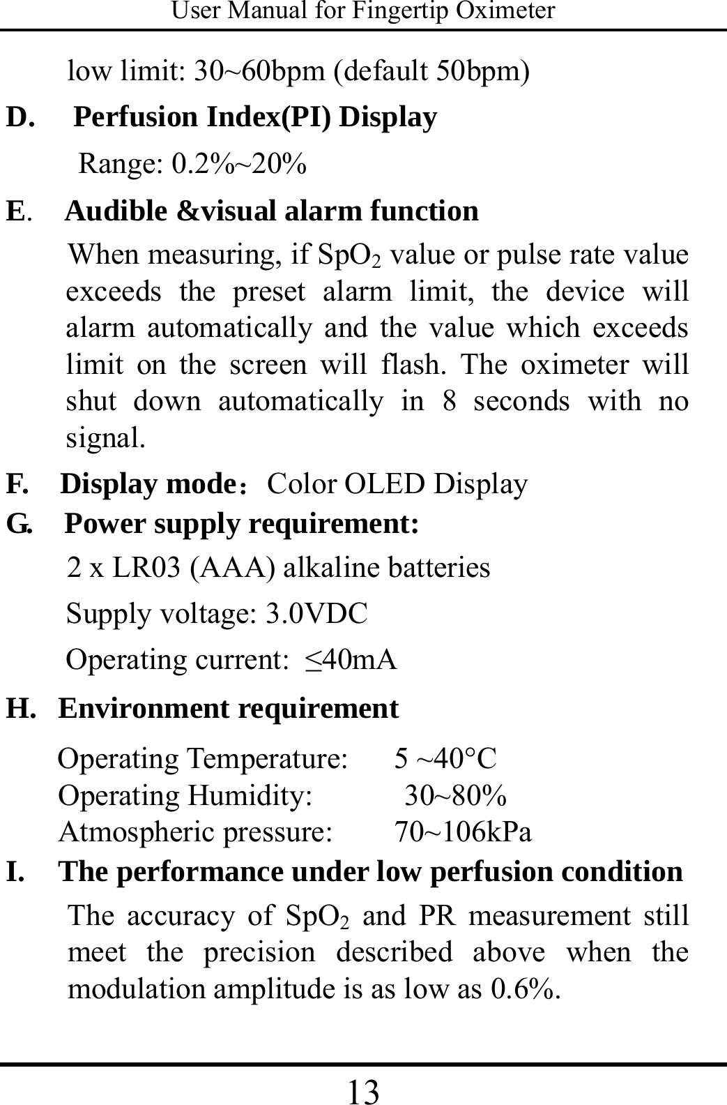 User Manual for Fingertip Oximeter 13   low limit: 30~60bpm (default 50bpm) D.     Perfusion Index(PI) Display Range: 0.2%~20%   E.    Audible &amp;visual alarm function     When measuring, if SpO2 value or pulse rate value exceeds the preset alarm limit, the device will alarm automatically and the value which exceeds limit on the screen will flash. The oximeter will shut down automatically in 8 seconds with no signal. F.  Display mode：Color OLED Display G.  Power supply requirement:  2 x LR03 (AAA) alkaline batteries   Supply voltage: 3.0VDC  Operating current: ≤40mA  H.  Environment requirement    Operating Temperature:   5 ~40°C Operating Humidity:      30~80% Atmospheric pressure:    70~106kPa I.   The performance under low perfusion condition The accuracy of SpO2 and PR measurement still meet the precision described above when the modulation amplitude is as low as 0.6%. 