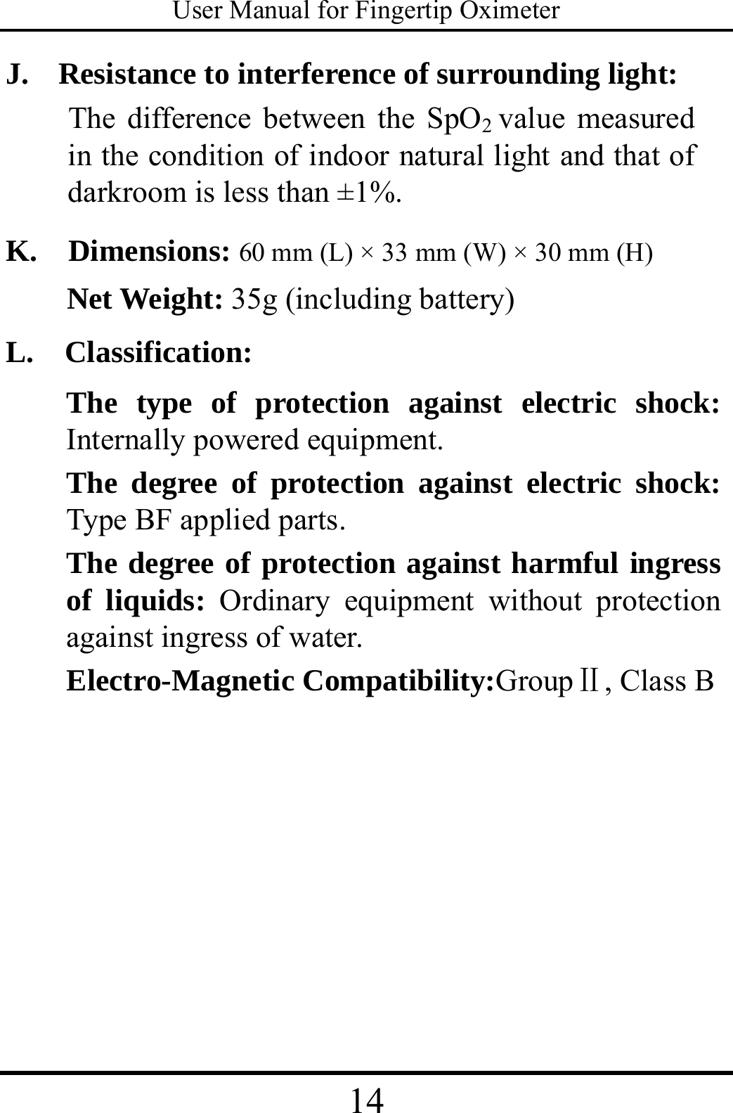 User Manual for Fingertip Oximeter 14   J.   Resistance to interference of surrounding light: The difference between the SpO2 value measured in the condition of indoor natural light and that of darkroom is less than ±1%. K.  Dimensions: 60 mm (L) × 33 mm (W) × 30 mm (H) Net Weight: 35g (including battery) L.  Classification: The type of protection against electric shock: Internally powered equipment. The degree of protection against electric shock: Type BF applied parts. The degree of protection against harmful ingress of liquids: Ordinary equipment without protection against ingress of water. Electro-Magnetic Compatibility:GroupⅡ, Class B    