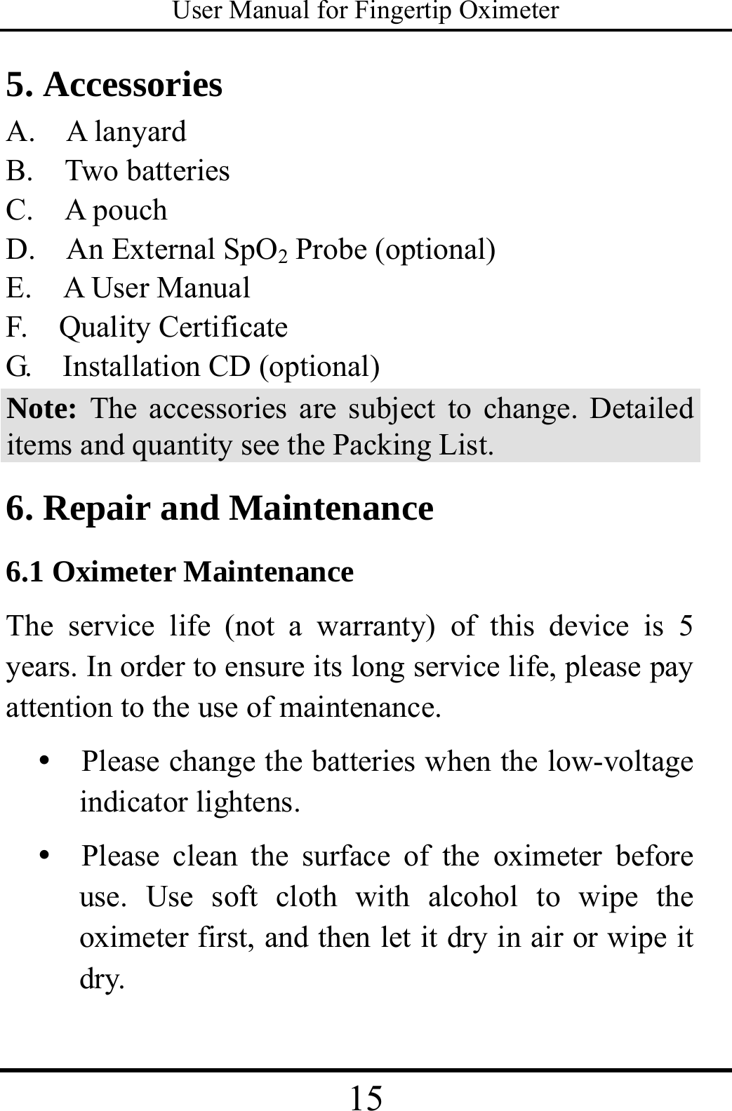 User Manual for Fingertip Oximeter 15   5. Accessories A.  A lanyard B.  Two batteries C.  A pouch D.    An External SpO2 Probe (optional) E.    A User Manual F.  Quality Certificate G.    Installation CD (optional) Note: The accessories are subject to change. Detailed items and quantity see the Packing List. 6. Repair and Maintenance 6.1 Oximeter Maintenance The service life (not a warranty) of this device is 5 years. In order to ensure its long service life, please pay attention to the use of maintenance. y   Please change the batteries when the low-voltage indicator lightens. y  Please clean the surface of the oximeter before use. Use soft cloth with alcohol to wipe the oximeter first, and then let it dry in air or wipe it dry. 