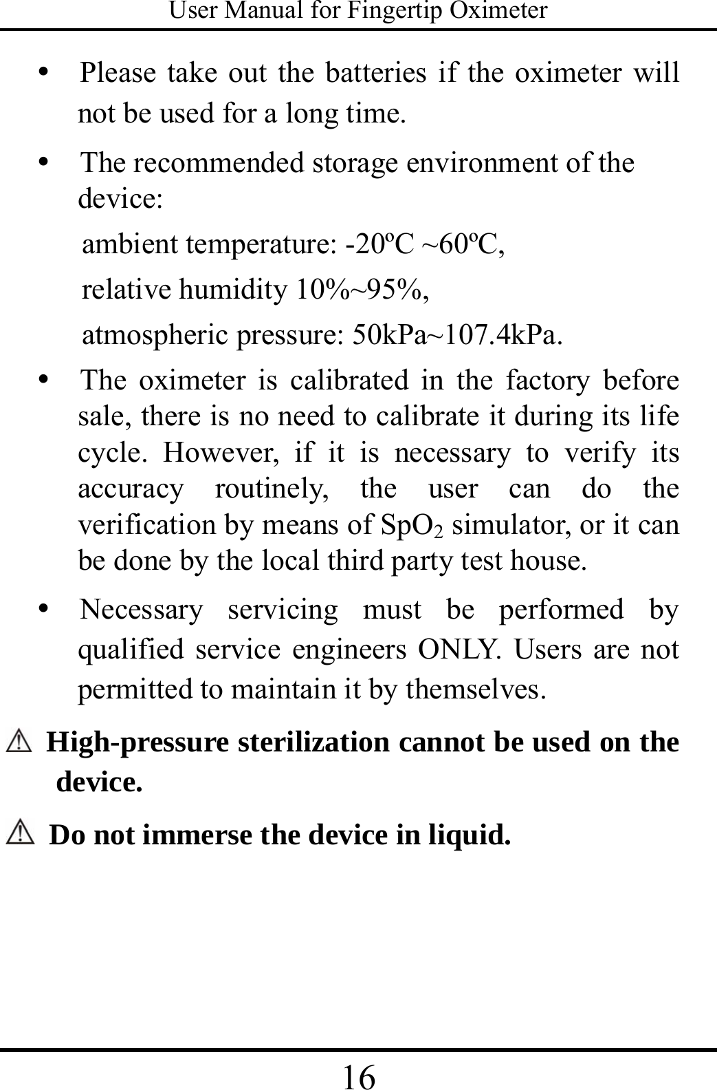 User Manual for Fingertip Oximeter 16   y   Please take out the batteries if the oximeter will not be used for a long time. y   The recommended storage environment of the device:  ambient temperature: -20ºC ~60ºC,   relative humidity 10%~95%,   atmospheric pressure: 50kPa~107.4kPa.   y  The oximeter is calibrated in the factory before sale, there is no need to calibrate it during its life cycle. However, if it is necessary to verify its accuracy routinely, the user can do the verification by means of SpO2 simulator, or it can be done by the local third party test house.   y  Necessary servicing must be performed by qualified service engineers ONLY. Users are not permitted to maintain it by themselves.   High-pressure sterilization cannot be used on the device.    Do not immerse the device in liquid.   