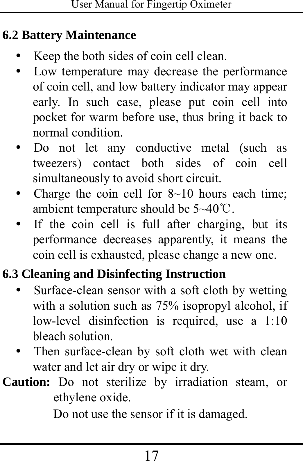 User Manual for Fingertip Oximeter 17   6.2 Battery Maintenance y   Keep the both sides of coin cell clean. y   Low temperature may decrease the performance of coin cell, and low battery indicator may appear early. In such case, please put coin cell into pocket for warm before use, thus bring it back to normal condition. y  Do not let any conductive metal (such as tweezers) contact both sides of coin cell simultaneously to avoid short circuit. y  Charge the coin cell for 8~10 hours each time; ambient temperature should be 5~40℃. y  If the coin cell is full after charging, but its performance decreases apparently, it means the coin cell is exhausted, please change a new one.   6.3 Cleaning and Disinfecting Instruction y   Surface-clean sensor with a soft cloth by wetting with a solution such as 75% isopropyl alcohol, if low-level disinfection is required, use a 1:10 bleach solution.   y  Then surface-clean by soft cloth wet with clean water and let air dry or wipe it dry. Caution: Do not sterilize by irradiation steam, or ethylene oxide. Do not use the sensor if it is damaged. 