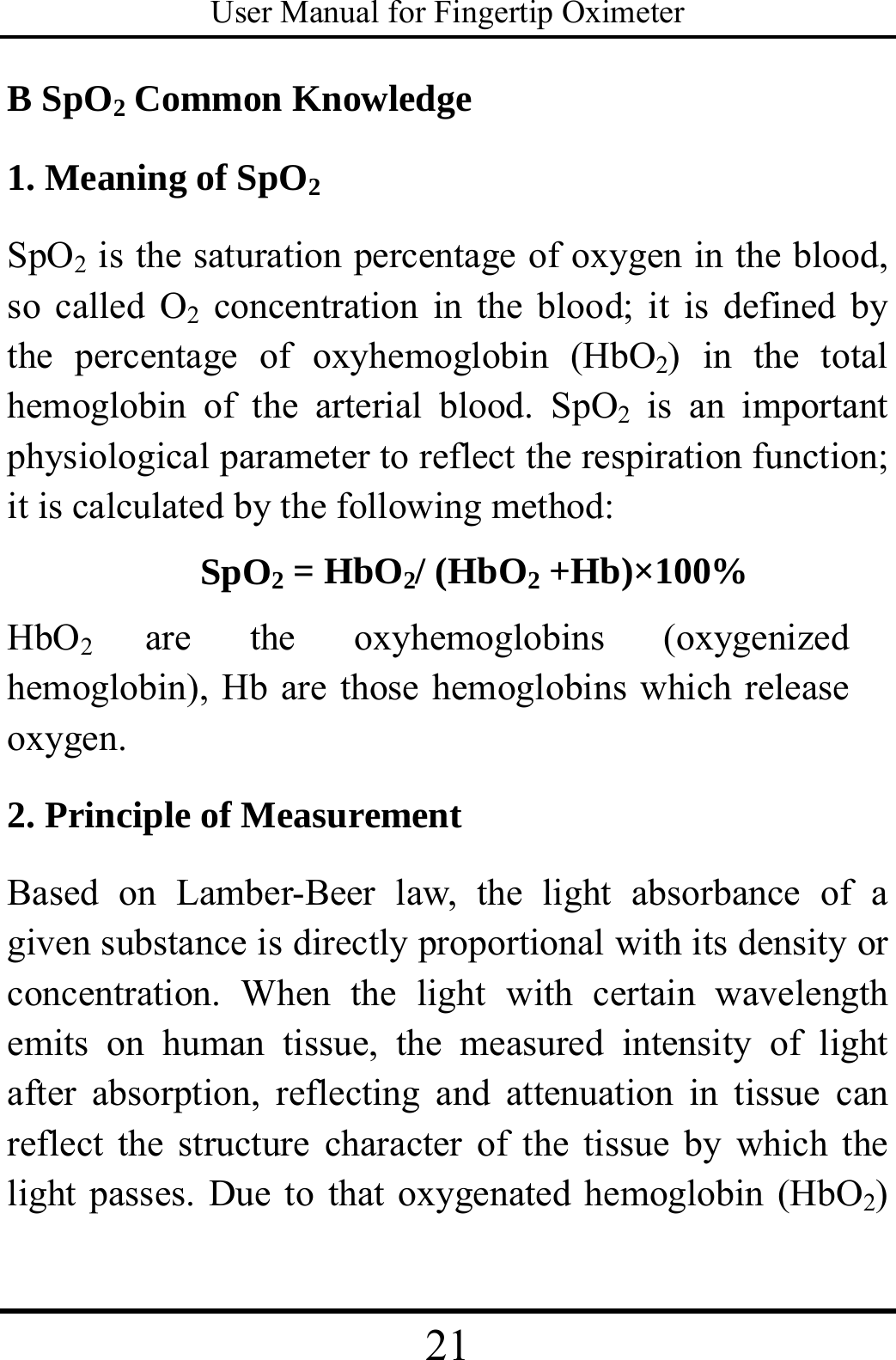 User Manual for Fingertip Oximeter 21   B SpO2 Common Knowledge   1. Meaning of SpO2 SpO2 is the saturation percentage of oxygen in the blood, so called O2 concentration in the blood; it is defined by the percentage of oxyhemoglobin (HbO2) in the total hemoglobin of the arterial blood. SpO2 is an important physiological parameter to reflect the respiration function; it is calculated by the following method: SpO2 = HbO2/ (HbO2 +Hb)×100% HbO2  are the oxyhemoglobins (oxygenized hemoglobin), Hb are those hemoglobins which release oxygen. 2. Principle of Measurement Based on Lamber-Beer law, the light absorbance of a given substance is directly proportional with its density or concentration. When the light with certain wavelength emits on human tissue, the measured intensity of light after absorption, reflecting and attenuation in tissue can reflect the structure character of the tissue by which the light passes. Due to that oxygenated hemoglobin (HbO2) 