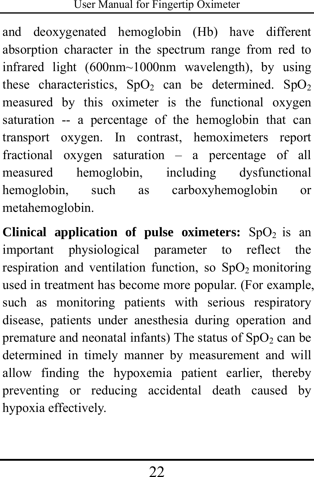 User Manual for Fingertip Oximeter 22   and deoxygenated hemoglobin (Hb) have different absorption character in the spectrum range from red to infrared light (600nm~1000nm wavelength), by using these characteristics, SpO2 can be determined. SpO2 measured by this oximeter is the functional oxygen saturation -- a percentage of the hemoglobin that can transport oxygen. In contrast, hemoximeters report fractional oxygen saturation – a percentage of all measured hemoglobin, including dysfunctional hemoglobin, such as carboxyhemoglobin or metahemoglobin.        Clinical application of pulse oximeters: SpO2  is an important physiological parameter to reflect the respiration and ventilation function, so SpO2  monitoring used in treatment has become more popular. (For example, such as monitoring patients with serious respiratory disease, patients under anesthesia during operation and premature and neonatal infants) The status of SpO2 can be determined in timely manner by measurement and will allow finding the hypoxemia patient earlier, thereby preventing or reducing accidental death caused by hypoxia effectively.    