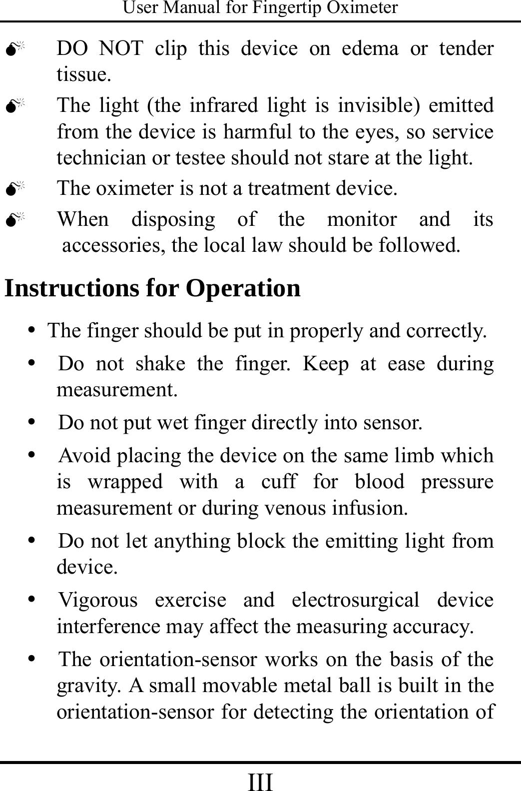 User Manual for Fingertip Oximeter III   0 DO NOT clip this device on edema or tender tissue.  0 The light (the infrared light is invisible) emitted   from the device is harmful to the eyes, so service technician or testee should not stare at the light. 0 The oximeter is not a treatment device. 0 When disposing of the monitor and its    accessories, the local law should be followed. Instructions for Operation y The finger should be put in properly and correctly. y  Do not shake the finger. Keep at ease during measurement. y   Do not put wet finger directly into sensor. y   Avoid placing the device on the same limb which is wrapped with a cuff for blood pressure measurement or during venous infusion. y   Do not let anything block the emitting light from device. y  Vigorous exercise and electrosurgical device interference may affect the measuring accuracy.   y   The orientation-sensor works on the basis of the gravity. A small movable metal ball is built in the orientation-sensor for detecting the orientation of 