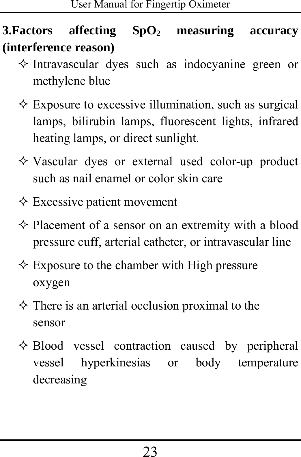 User Manual for Fingertip Oximeter 23   3.Factors affecting SpO2 measuring accuracy (interference reason)      Intravascular dyes such as indocyanine green or methylene blue    Exposure to excessive illumination, such as surgical lamps, bilirubin lamps, fluorescent lights, infrared heating lamps, or direct sunlight.  Vascular dyes or external used color-up product such as nail enamel or color skin care    Excessive patient movement  Placement of a sensor on an extremity with a blood pressure cuff, arterial catheter, or intravascular line    Exposure to the chamber with High pressure oxygen   There is an arterial occlusion proximal to the sensor  Blood vessel contraction caused by peripheral vessel hyperkinesias or body temperature decreasing 