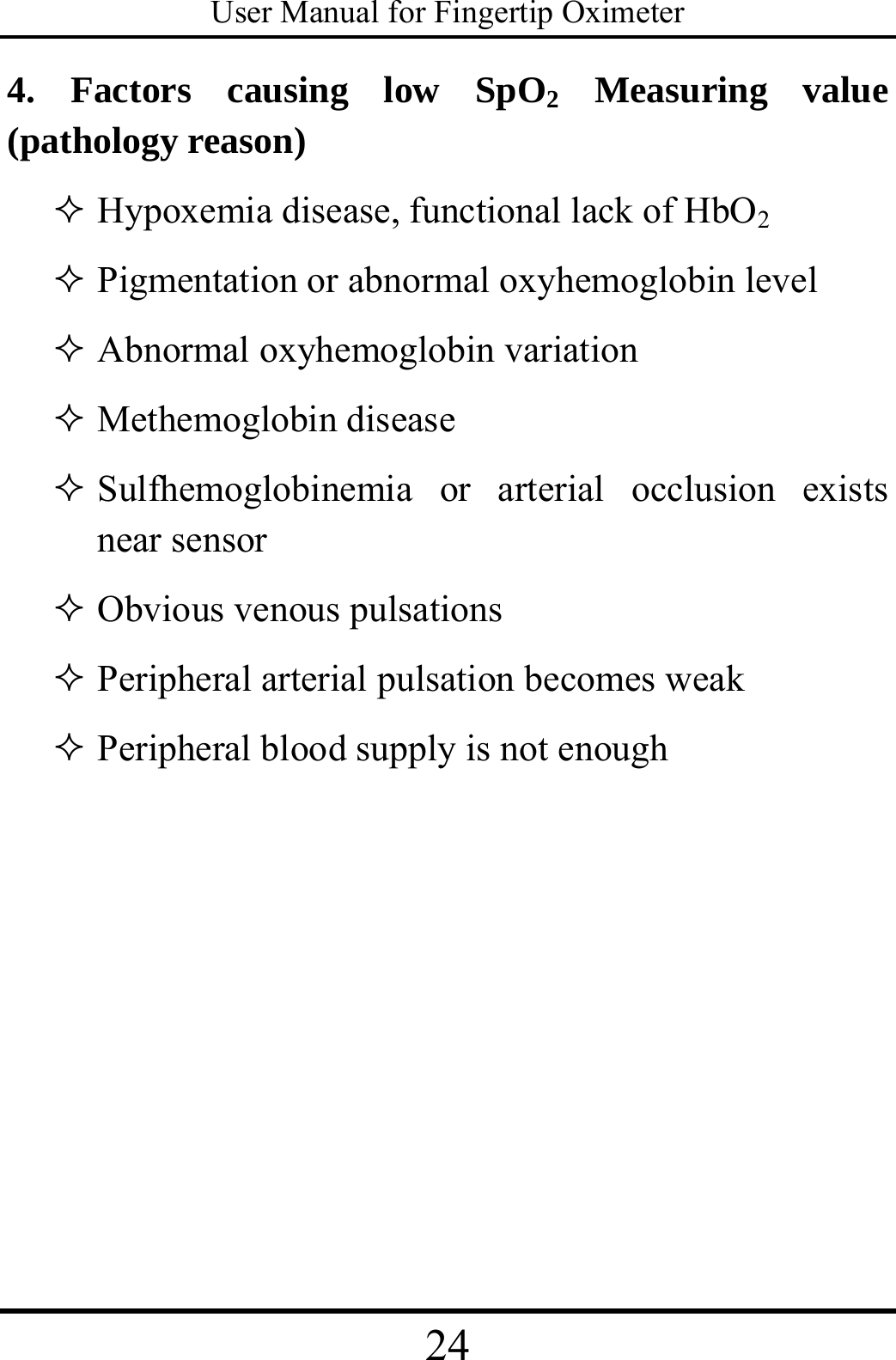 User Manual for Fingertip Oximeter 24   4. Factors causing low SpO2 Measuring value (pathology reason)    Hypoxemia disease, functional lack of HbO2  Pigmentation or abnormal oxyhemoglobin level  Abnormal oxyhemoglobin variation  Methemoglobin disease  Sulfhemoglobinemia or arterial occlusion exists near sensor  Obvious venous pulsations  Peripheral arterial pulsation becomes weak  Peripheral blood supply is not enough     