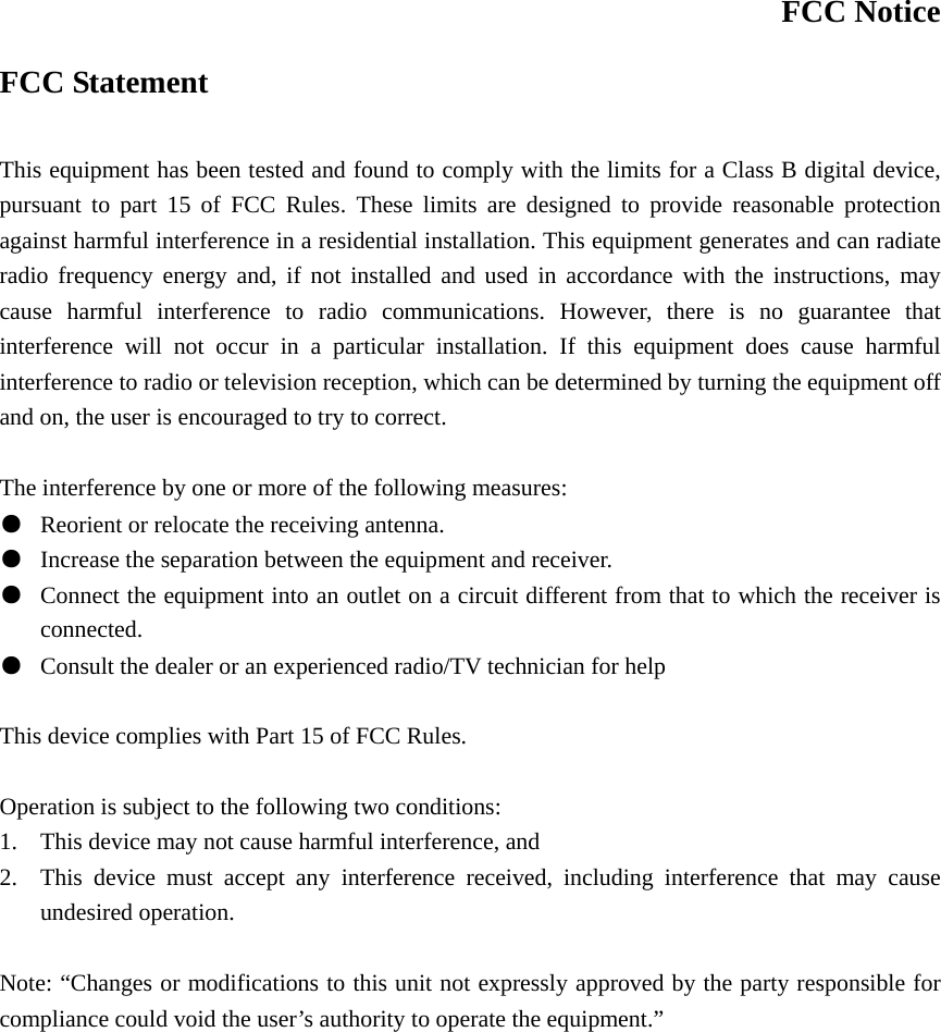 FCC Notice FCC Statement  This equipment has been tested and found to comply with the limits for a Class B digital device, pursuant to part 15 of FCC Rules. These limits are designed to provide reasonable protection against harmful interference in a residential installation. This equipment generates and can radiate radio frequency energy and, if not installed and used in accordance with the instructions, may cause harmful interference to radio communications. However, there is no guarantee that interference will not occur in a particular installation. If this equipment does cause harmful interference to radio or television reception, which can be determined by turning the equipment off and on, the user is encouraged to try to correct.  The interference by one or more of the following measures: ●  Reorient or relocate the receiving antenna. ●  Increase the separation between the equipment and receiver. ●  Connect the equipment into an outlet on a circuit different from that to which the receiver is connected. ●  Consult the dealer or an experienced radio/TV technician for help  This device complies with Part 15 of FCC Rules.     Operation is subject to the following two conditions: 1. This device may not cause harmful interference, and 2. This device must accept any interference received, including interference that may cause undesired operation.  Note: “Changes or modifications to this unit not expressly approved by the party responsible for compliance could void the user’s authority to operate the equipment.” 