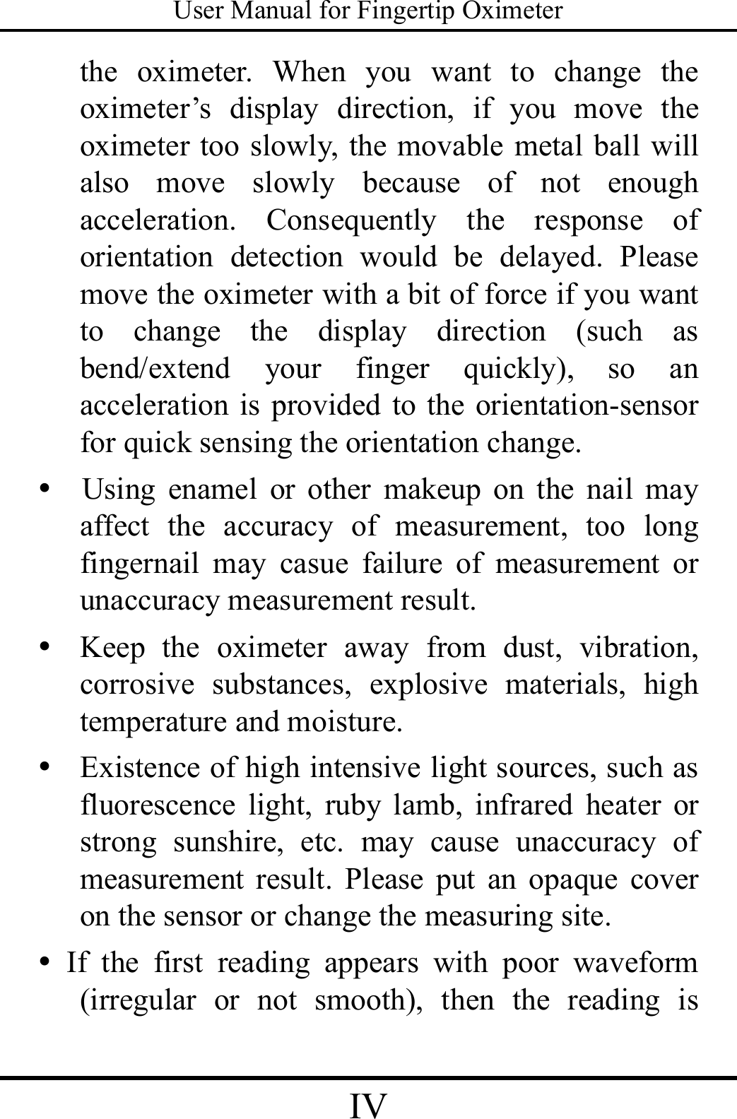 User Manual for Fingertip Oximeter IV   the oximeter. When you want to change the oximeter’s display direction, if you move the oximeter too slowly, the movable metal ball will also move slowly because of not enough acceleration. Consequently the response of orientation detection would be delayed. Please move the oximeter with a bit of force if you want to change the display direction (such as bend/extend your finger quickly), so an acceleration is provided to the orientation-sensor for quick sensing the orientation change.   y  Using enamel or other makeup on the nail may affect the accuracy of measurement, too long fingernail may casue failure of measurement or unaccuracy measurement result. y Keep the oximeter away from dust, vibration, corrosive substances, explosive materials, high temperature and moisture. y Existence of high intensive light sources, such as fluorescence light, ruby lamb, infrared heater or strong sunshire, etc. may cause unaccuracy of measurement result. Please put an opaque cover on the sensor or change the measuring site. y If the first reading appears with poor waveform (irregular or not smooth), then the reading is 