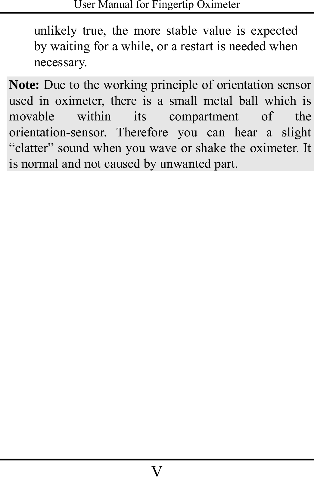 User Manual for Fingertip Oximeter V   unlikely true, the more stable value is expected by waiting for a while, or a restart is needed when necessary. Note: Due to the working principle of orientation sensor used in oximeter, there is a small metal ball which is movable within its compartment of the orientation-sensor. Therefore you can hear a slight “clatter” sound when you wave or shake the oximeter. It is normal and not caused by unwanted part.  