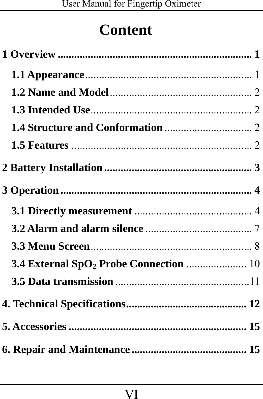 User Manual for Fingertip Oximeter VI   Content 1 Overview ....................................................................... 1 1.1 Appearance............................................................. 1 1.2 Name and Model.................................................... 2 1.3 Intended Use........................................................... 2 1.4 Structure and Conformation................................ 2 1.5 Features .................................................................. 2 2 Battery Installation...................................................... 3 3 Operation ...................................................................... 4 3.1 Directly measurement ........................................... 4 3.2 Alarm and alarm silence....................................... 7 3.3 Menu Screen........................................................... 8 3.4 External SpO2 Probe Connection ...................... 10 3.5 Data transmission .................................................11 4. Technical Specifications............................................ 12 5. Accessories ................................................................. 15 6. Repair and Maintenance.......................................... 15 