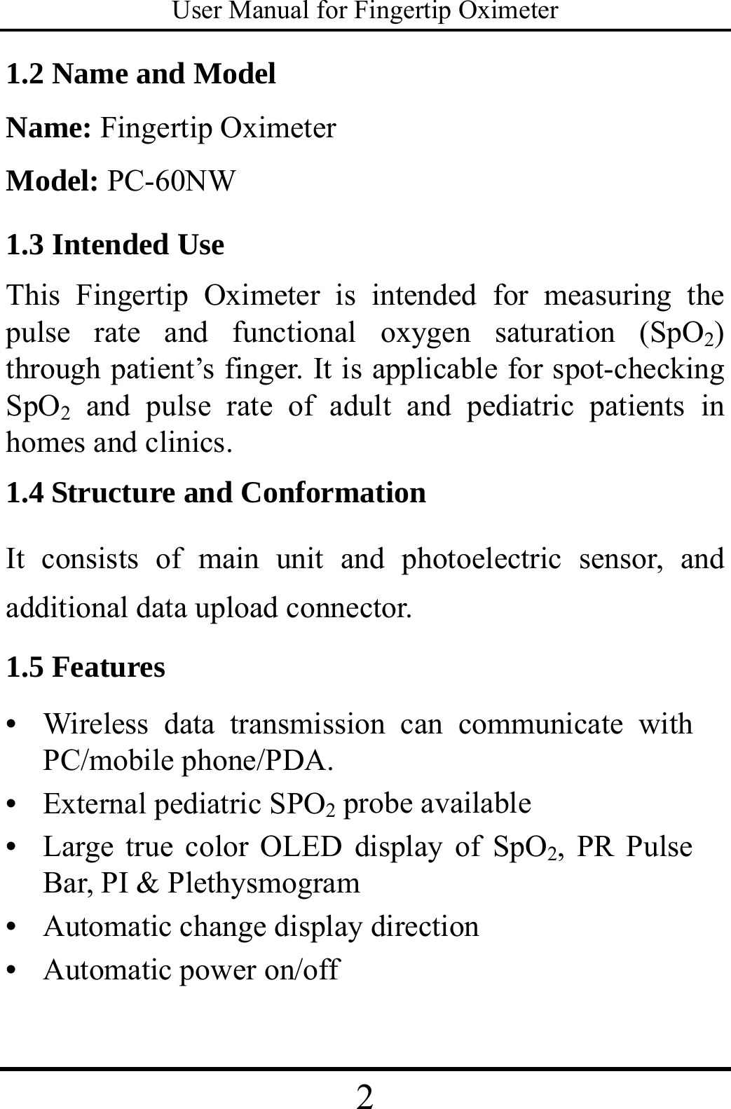 User Manual for Fingertip Oximeter 2   1.2 Name and Model Name: Fingertip Oximeter Model: PC-60NW 1.3 Intended Use This Fingertip Oximeter is intended for measuring the pulse rate and functional oxygen saturation (SpO2) through patient’s finger. It is applicable for spot-checking SpO2 and pulse rate of adult and pediatric patients in homes and clinics.   1.4 Structure and Conformation It consists of main unit and photoelectric sensor, and additional data upload connector.   1.5 Features •  Wireless data transmission can communicate with PC/mobile phone/PDA. •  External pediatric SPO2 probe available •  Large true color OLED display of SpO2, PR Pulse Bar, PI &amp; Plethysmogram •  Automatic change display direction •  Automatic power on/off 