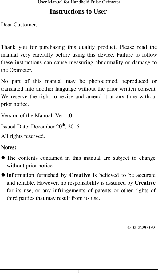 User Manual for Handheld Pulse Oximeter    I Instructions to User Dear Customer,    Thank  you  for  purchasing  this  quality  product.  Please  read  the manual very carefully before using this  device. Failure to  follow these instructions can cause measuring abnormality or damage to the Oximeter. No  part  of  this  manual  may  be  photocopied,  reproduced  or translated into another language without the prior written consent. We  reserve  the  right  to  revise and  amend  it  at  any  time  without prior notice. Version of the Manual: Ver 1.0 Issued Date: December 20th, 2016 All rights reserved. Notes:  The  contents  contained  in  this  manual  are  subject  to  change without prior notice.  Information  furnished  by  Creative  is  believed  to  be  accurate and reliable. However, no responsibility is assumed by Creative for  its  use,  or  any  infringements  of  patents  or  other  rights  of third parties that may result from its use.     3502-2290079    