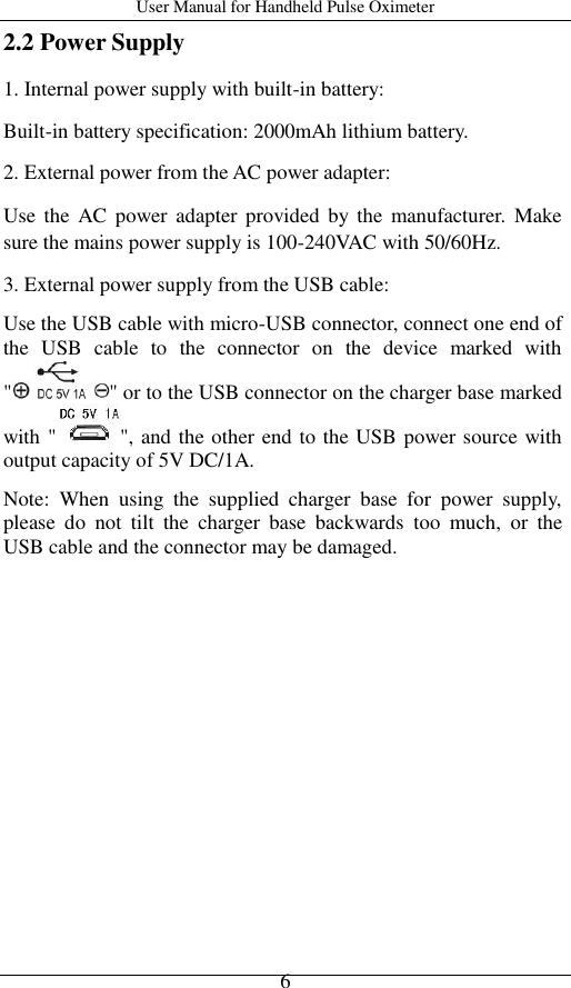 User Manual for Handheld Pulse Oximeter    6 2.2 Power Supply 1. Internal power supply with built-in battery: Built-in battery specification: 2000mAh lithium battery. 2. External power from the AC power adapter: Use  the  AC  power adapter provided by the  manufacturer.  Make sure the mains power supply is 100-240VAC with 50/60Hz. 3. External power supply from the USB cable: Use the USB cable with micro-USB connector, connect one end of the  USB  cable  to  the  connector  on  the  device  marked  with &quot; &quot; or to the USB connector on the charger base marked with &quot; &quot;, and the other end to the USB power source with output capacity of 5V DC/1A. Note:  When  using  the  supplied  charger  base  for  power  supply, please  do  not  tilt  the  charger  base  backwards  too  much,  or  the USB cable and the connector may be damaged. 