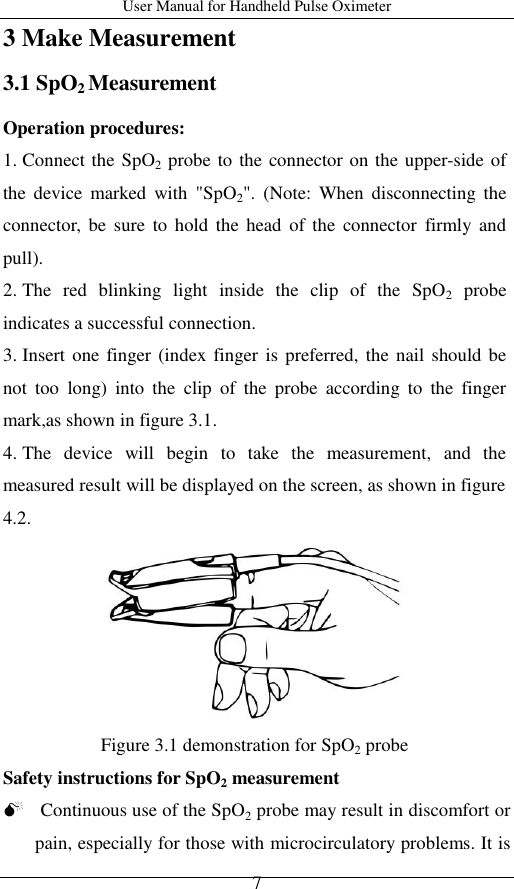 User Manual for Handheld Pulse Oximeter    7 3 Make Measurement 3.1 SpO2 Measurement Operation procedures: 1. Connect the SpO2 probe to the connector on the upper-side of the  device  marked  with  &quot;SpO2&quot;.  (Note:  When  disconnecting  the connector, be  sure  to  hold  the  head  of the  connector  firmly and pull). 2. The  red  blinking  light  inside  the  clip  of  the  SpO2  probe indicates a successful connection.   3. Insert one  finger (index finger is  preferred, the  nail  should be not  too  long)  into  the  clip  of  the  probe  according  to  the  finger mark,as shown in figure 3.1. 4. The  device  will  begin  to  take  the  measurement,  and  the measured result will be displayed on the screen, as shown in figure 4.2.  Figure 3.1 demonstration for SpO2 probe Safety instructions for SpO2 measurement  Continuous use of the SpO2 probe may result in discomfort or pain, especially for those with microcirculatory problems. It is 