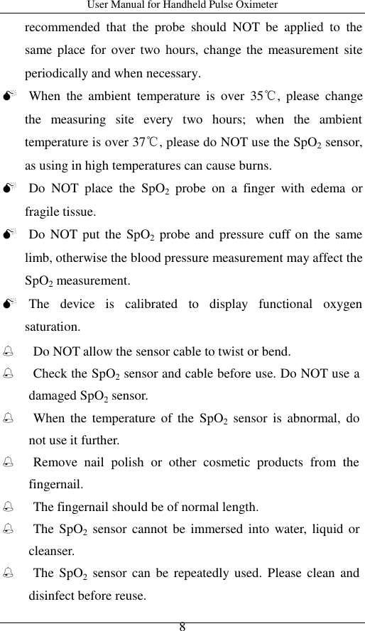 User Manual for Handheld Pulse Oximeter    8 recommended  that  the  probe  should  NOT  be  applied  to  the same place  for  over two  hours, change  the  measurement site periodically and when necessary.  When  the  ambient  temperature  is  over  35℃,  please  change the  measuring  site  every  two  hours;  when  the  ambient temperature is over 37℃, please do NOT use the SpO2 sensor, as using in high temperatures can cause burns.  Do  NOT  place  the  SpO2  probe  on  a  finger  with  edema  or fragile tissue.  Do NOT put the SpO2 probe and pressure  cuff on the same limb, otherwise the blood pressure measurement may affect the SpO2 measurement.  The  device  is  calibrated  to  display  functional  oxygen saturation.  Do NOT allow the sensor cable to twist or bend.  Check the SpO2 sensor and cable before use. Do NOT use a damaged SpO2 sensor.  When  the  temperature  of  the  SpO2  sensor  is  abnormal,  do not use it further.  Remove  nail  polish  or  other  cosmetic  products  from  the fingernail.  The fingernail should be of normal length.  The SpO2  sensor  cannot be  immersed into  water,  liquid  or cleanser.  The SpO2  sensor  can  be  repeatedly used.  Please  clean  and disinfect before reuse. 