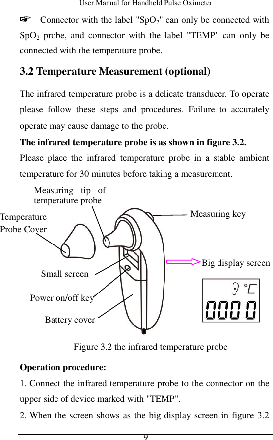 User Manual for Handheld Pulse Oximeter    9 ☞  Connector with the label &quot;SpO2&quot; can only be connected with SpO2  probe,  and  connector  with  the  label  &quot;TEMP&quot;  can  only  be connected with the temperature probe. 3.2 Temperature Measurement (optional)   The infrared temperature probe is a delicate transducer. To operate please  follow  these  steps  and  procedures.  Failure  to  accurately operate may cause damage to the probe. The infrared temperature probe is as shown in figure 3.2. Please  place  the  infrared  temperature  probe  in  a  stable  ambient temperature for 30 minutes before taking a measurement.                                       Operation procedure: 1. Connect the infrared temperature probe to the connector on the upper side of device marked with &quot;TEMP&quot;.   2. When the screen shows as the big display screen in figure 3.2 Small screen Measuring  tip  of temperature probe Measuring key   Figure 3.2 the infrared temperature probe  Power on/off key Temperature Probe Cover  Battery cover Big display screen   