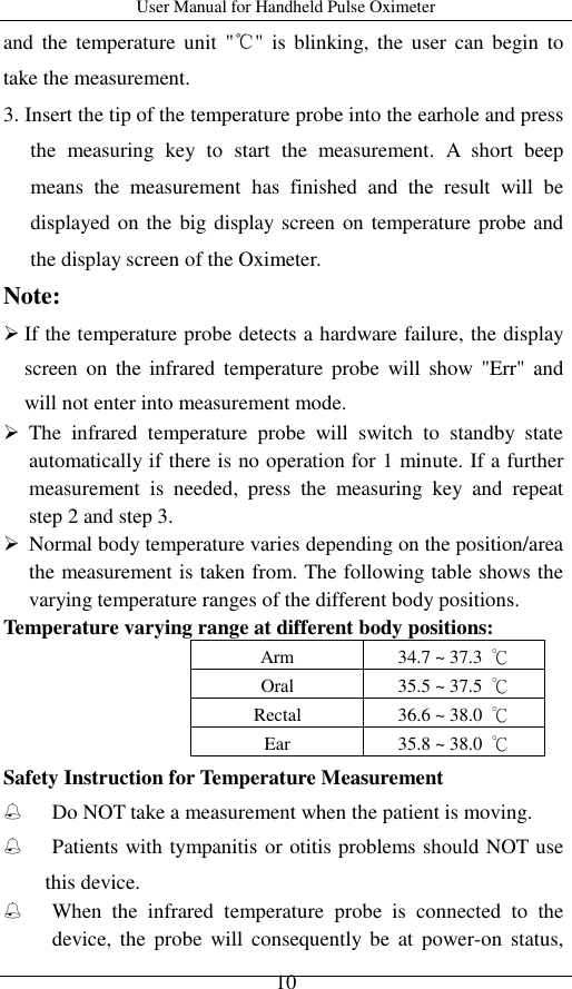 User Manual for Handheld Pulse Oximeter    10 and  the  temperature  unit  &quot;℃&quot;  is  blinking, the  user  can begin  to take the measurement. 3. Insert the tip of the temperature probe into the earhole and press the  measuring  key  to  start  the  measurement.  A  short  beep means  the  measurement  has  finished  and  the  result  will  be displayed on the big display screen on temperature probe and the display screen of the Oximeter. Note:    If the temperature probe detects a hardware failure, the display screen  on  the  infrared  temperature  probe  will  show &quot;Err&quot; and will not enter into measurement mode.  The  infrared  temperature  probe  will  switch  to  standby  state automatically if there is no operation for 1 minute. If a further measurement  is  needed,  press  the  measuring  key  and  repeat step 2 and step 3.  Normal body temperature varies depending on the position/area the measurement is taken from. The following table shows the varying temperature ranges of the different body positions.   Temperature varying range at different body positions:   Arm 34.7 ~ 37.3  ℃ Oral 35.5 ~ 37.5  ℃ Rectal 36.6 ~ 38.0  ℃ Ear 35.8 ~ 38.0  ℃ Safety Instruction for Temperature Measurement  Do NOT take a measurement when the patient is moving.  Patients with tympanitis or otitis problems should NOT use this device.  When  the  infrared  temperature  probe  is  connected  to  the device,  the  probe  will  consequently  be  at  power-on  status, 